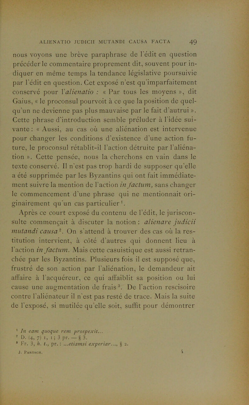 nous voyons une brève paraphrase de l'édit en question précéder le commentaire proprement dit, souvent pour in- diquer en même temps la tendance législative poursuivie par l'édit en question. Cet exposé n'est qu'imparfaitement conservé pour Yalienatio : « Par tous les moyens », dit Gaius, « le proconsul pourvoit à ce que la position de quel- qu'un ne devienne pas plus mauvaise par le fait d'autrui ». Cette phrase d’introduction semble préluder à l'idée sui- vante : cc Aussi, au cas où une aliénation est intervenue pour changer les conditions d’existence d'une action fu- ture, le proconsul rétablit-il l’action détruite par l’aliéna- tion ». Cette pensée, nous la cherchons en vain dans le texte conservé. Il n'est pas trop hardi de supposer qu'elle a été supprimée par les Byzantins qui ont fait immédiate- ment suivre la mention de l’action in factum, sans changer le commencement d'une phrase qui ne mentionnait ori- ginairement qu'un cas particulier 1 *. Après ce court exposé du contenu de l’édit, le juriscon- sulte commençait à discuter la notion : alienare judicii mutandi causa -. On s'attend à trouver des cas où la res- titution intervient, à côté d’autres qui donnent lieu à l’action in factum. Mais cette casuistique est aussi retran- chée par les Byzantins. Plusieurs fois il est supposé que, frustré de son action par l’aliénation, le demandeur ait affaire à l'acquéreur, ce qui affaiblit sa position ou lui cause une augmentation tle frais3. De l'action rescisoire contre l’aliénateur il n'est pas resté de trace. Mais la suite de l'exposé, si mutilée qu elle soit, suffit pour démontrer 1 In eam quoque rem prospexit... ■ D. (4, 7) 1, 1 ; 3 pr. — § 3. 3 Fr. 3, h. t., pr. : ...etiamsi experiar..., § 2. J. Paktsch.