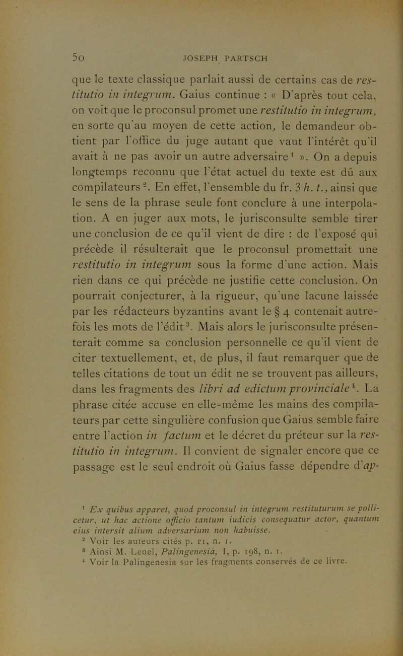que le texte classique parlait aussi de certains cas de res- titutio in integrum. Gaius continue : « D'après tout cela, on voit que le proconsul promet une restitutio in integrum, en sorte qu'au moyen de cette action, le demandeur ob- tient par l'office du juge autant que vaut l'intérêt qu'il avait à ne pas avoir un autre adversaire 1 ». On a depuis longtemps reconnu que l'état actuel du texte est dû aux compilateurs2. En effet, l'ensemble du fr. 3 h. t., ainsi que le sens de la phrase seule font conclure à une interpola- tion. A en juger aux mots, le jurisconsulte semble tirer une conclusion de ce qu'il vient de dire : de l’exposé qui précède il résulterait que le proconsul promettait une restitutio in integrum sous la forme d'une action. Mais rien dans ce qui précède ne justifie cette conclusion. On pourrait conjecturer, à la rigueur, qu'une lacune laissée par les rédacteurs byzantins avant le § 4 contenait autre- fois les mots de l’édit3. Mais alors le jurisconsulte présen- terait comme sa conclusion personnelle ce qu'il vient de citer textuellement, et, de plus, il faut remarquer que de telles citations de tout un édit ne se trouvent pas ailleurs, dans les fragments des libri ad edictum provinciale4. La phrase citée accuse en elle-même les mains des compila- teurs par cette singulière confusion que Gaius semble faire entre l'action in factum et le décret du préteur sur la res- titutio in integrum. Il convient de signaler encore que ce passage est le seul endroit où Gaius fasse dépendre d ap- 1 Ex quibus apparet, quod proconsul in integrum restituturum se polli- cetur, ut hac actione officio tantum iudicis consequatur actor, quantum eius intersit alium adversarium non habuisse. - Voir les auteurs cités p. ri, n. i. 3 Ainsi M. Lenel, Palingenesia, I, p. 198, n. 1.