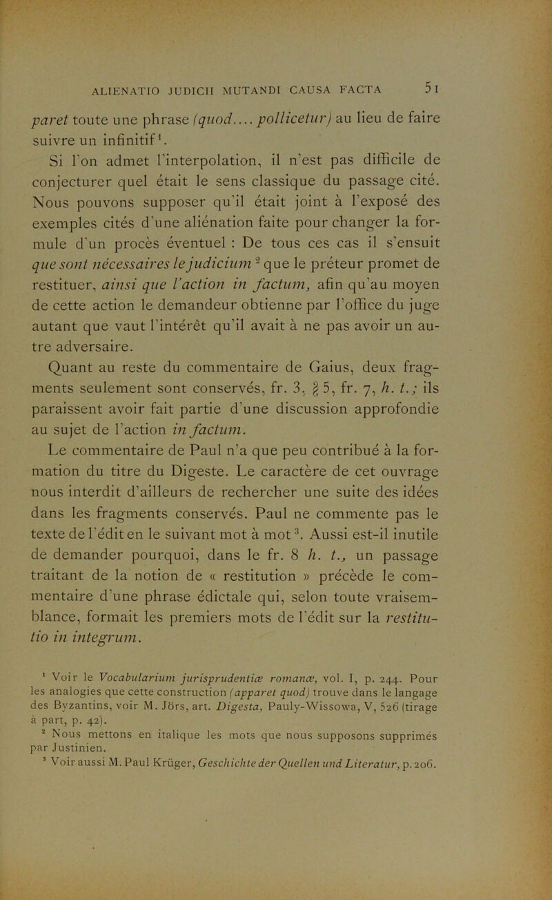 paret toute une phrase (quod.... pollicetur) au lieu de faire suivre un infinitif1 2. Si l'on admet l'interpolation, il n’est pas difficile de conjecturer quel était le sens classique du passage cité. Nous pouvons supposer qu’il était joint à l’exposé des exemples cités d'une aliénation faite pour changer la for- mule d'un procès éventuel : De tous ces cas il s'ensuit que sont nécessaires lejudicium - que le préteur promet de restituer, ainsi que l’action in factum, afin qu'au moyen de cette action le demandeur obtienne par l’office du juge autant que vaut l’intérêt qu'il avait à ne pas avoir un au- tre adversaire. Quant au reste du commentaire de Gaius, deux frag- ments seulement sont conservés, fr. 3, §5, fr. 7, h. ils paraissent avoir fait partie d’une discussion approfondie au sujet de l'action in factum. Le commentaire de Paul n’a que peu contribué à la for- mation du titre du Digeste. Le caractère de cet ouvrage nous interdit d’ailleurs de rechercher une suite des idées dans les fragments conservés. Paul ne commente pas le texte de l'édit en le suivant mot à mot3. Aussi est-il inutile de demander pourquoi, dans le fr. 8 h. t., un passage traitant de la notion de « restitution » précède le com- mentaire d'une phrase édictale qui, selon toute vraisem- blance, formait les premiers mots de l’édit sur la restitu- tio in integrum. 1 Voir le Vocabularium jurisprudentice romance, vol. I, p. 244. Pour les analogies que cette construction (apparet quod) trouve dans le langage des Byzantins, voir M. Jors, art. Digesta, Pauly-Wissowa, V, 526 (tirage à part, p. 42). 2 Nous mettons en italique les mots que nous supposons supprimés par Justinien. 3 Voir aussi M.Paul Krüger, Geschichte der Quellen und Literatur,p.2o6.