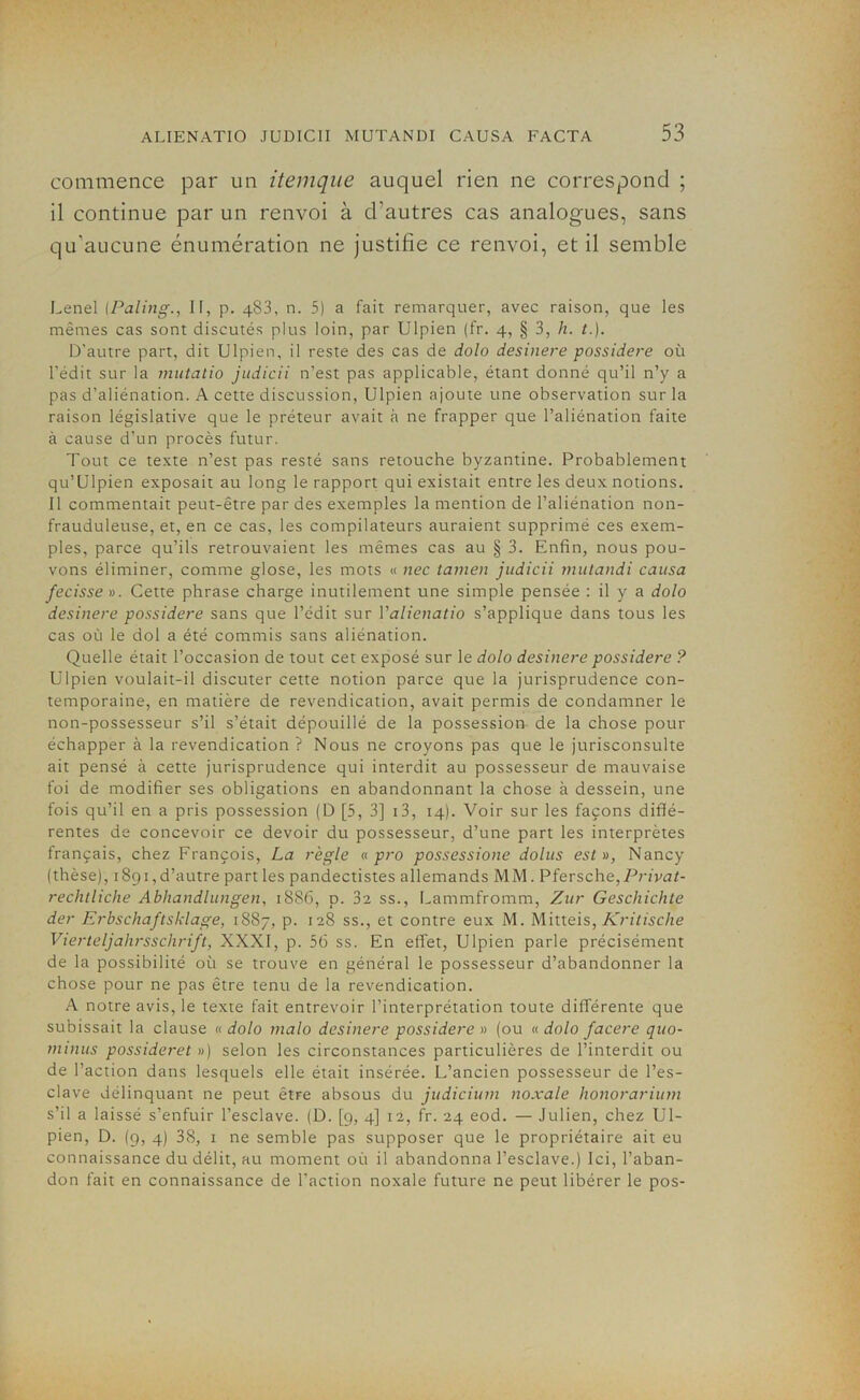 commence par un itemque auquel rien ne correspond ; il continue par un renvoi à d'autres cas analogues, sans qu'aucune énumération ne justifie ce renvoi, et il semble Lenel (Paling., II, p. 483, n. 5) a fait remarquer, avec raison, que les mêmes cas sont discutés plus loin, par Ulpien (fr. 4, § 3, h. t.). D’autre part, dit Ulpien, il reste des cas de dolo desinere possidere où l’édit sur la mutatio judicii n’est pas applicable, étant donné qu’il n’y a pas d’aliénation. A cette discussion, Ulpien ajoute une observation sur la raison législative que le préteur avait à ne frapper que l’aliénation faite à cause d’un procès futur. Tout ce texte n’est pas resté sans retouche byzantine. Probablement qu’Ulpien exposait au long le rapport qui existait entre les deux notions. Il commentait peut-être par des exemples la mention de l’aliénation non- frauduleuse, et, en ce cas, les compilateurs auraient supprimé ces exem- ples, parce qu’ils retrouvaient les mêmes cas au § 3. Enfin, nous pou- vons éliminer, comme glose, les mots « nec tamen judicii mutandi causa fecisse». Cette phrase charge inutilement une simple pensée : il y a dolo desinere possidere sans que l’édit sur Yalienatio s’applique dans tous les cas où le dol a été commis sans aliénation. Quelle était l’occasion de tout cet exposé sur 1 e dolo desinere possidere ? Ulpien voulait-il discuter cette notion parce que la jurisprudence con- temporaine, en matière de revendication, avait permis de condamner le non-possesseur s’il s’était dépouillé de la possession de la chose pour échapper à la revendication ? Nous ne croyons pas que le jurisconsulte ait pensé à cette jurisprudence qui interdit au possesseur de mauvaise foi de modifier ses obligations en abandonnant la chose à dessein, une fois qu’il en a pris possession (D [5, 3] 13, 14). Voir sur les façons diffé- rentes de concevoir ce devoir du possesseur, d’une part les interprètes français, chez François, La règle « pro possessione dolus est», Nancy (thèse), 1891,d’autre parties pandectistes allemands MM. Pfersche, Privaï- rechtliche Abhandlungen, 1886, p. 3z ss., Lammfromm, Zur Geschichte der Erbschaftsklage, 1887, p. 128 ss., et contre eux M. Mitteis, Kritische Vierteljahrsschrift, XXXI, p. 56 ss. En effet, Ulpien parle précisément de la possibilité où se trouve en général le possesseur d’abandonner la chose pour ne pas être tenu de la revendication. A notre avis, le texte fait entrevoir l’interprétation toute différente que subissait la clause « dolo malo desinere possidere » (ou « dolo facere quo- minus possideret ») selon les circonstances particulières de l’interdit ou de l’action dans lesquels elle était insérée. L’ancien possesseur de l’es- clave délinquant ne peut être absous du judicium noxale honorarium s’il a laissé s’enfuir l’esclave. (D. [9, 4] 12, fr. 24 eod. — Julien, chez Ul- pien, D. (9, 4) 38, 1 ne semble pas supposer que le propriétaire ait eu connaissance du délit, au moment où il abandonna l’esclave.) Ici, l’aban- don fait en connaissance de l’action noxale future ne peut libérer le pos-