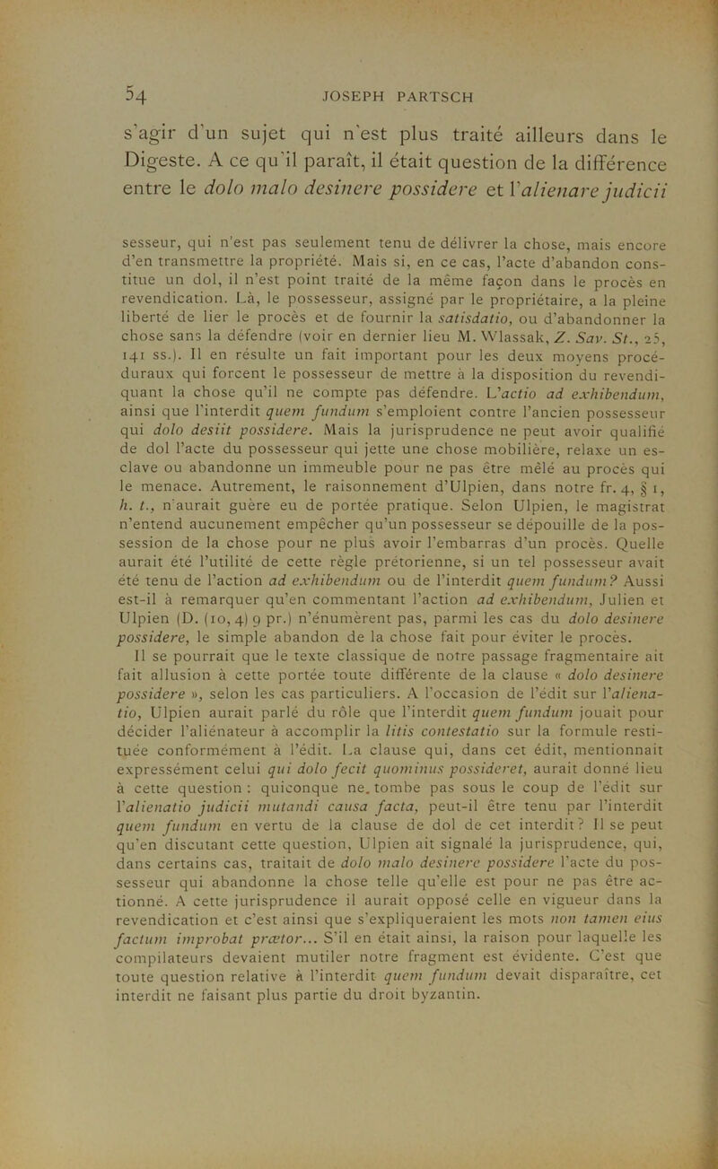 s’agir d'un sujet qui n'est plus traité ailleurs dans le Digeste. A ce qu'il paraît, il était question de la différence entre le dolo malo desinere possidere et Yalienare judicii sesseur, qui n’est pas seulement tenu de délivrer la chose, mais encore d’en transmettre la propriété. Mais si, en ce cas, l’acte d’abandon cons- titue un dol, il n’est point traité de la même façon dans le procès en revendication. Là, le possesseur, assigné par le propriétaire, a la pleine liberté de lier le procès et de fournir la satisdatio, ou d’abandonner la chose sans la défendre (voir en dernier lieu M. Wlassak, Z. Sav. St., 25, 141 ss.). Il en résulte un fait important pour les deux moyens procé- duraux qui forcent le possesseur de mettre à la disposition du revendi- quant la chose qu’il ne compte pas défendre. L'actio ad exhibendum, ainsi que l’interdit quem fundum s’emploient contre l’ancien possesseur qui dolo desiit possidere. Mais la jurisprudence ne peut avoir qualifié de dol l’acte du possesseur qui jette une chose mobilière, relaxe un es- clave ou abandonne un immeuble pour ne pas être mêlé au procès qui le menace. Autrement, le raisonnement d’Ulpien, dans notre fr. 4, § 1, h. t., n'aurait guère eu de portée pratique. Selon Ulpien, le magistrat n’entend aucunement empêcher qu’un possesseur se dépouille de la pos- session de la chose pour ne plus avoir l’embarras d’un procès. Quelle aurait été l’utilité de cette règle prétorienne, si un tel possesseur avait été tenu de l’action ad exhibendum ou de l’interdit quem fundum? Aussi est-il à remarquer qu’en commentant l’action ad exhibendum, Julien et Ulpien (D. (10,4) 9 pr.) n’énumèrent pas, parmi les cas du dolo desinere possidere, le simple abandon de la chose fait pour éviter le procès. Il se pourrait que le texte classique de notre passage fragmentaire ait fait allusion à cette portée toute différente de la clause « dolo desinere possidere », selon les cas particuliers. A l’occasion de l’édit sur Yaliena- tio, Ulpien aurait parlé du rôle que l’interdit quem fundum jouait pour décider l’aliénateur à accomplir la litis conlestatio sur la formule resti- tuée conformément à l’édit. La clause qui, dans cet édit, mentionnait expressément celui qui dolo fecit quominus possideret, aurait donné lieu à cette question: quiconque ne. tombe pas sous le coup de l’édit sur l'alienatio judicii mutandi causa facta, peut-il être tenu par l’interdit quem fundum en vertu de la clause de dol de cet interdit? Il se peut qu’en discutant cette question, Ulpien ait signalé la jurisprudence, qui, dans certains cas, traitait de dolo malo desinere possidere l’acte du pos- sesseur qui abandonne la chose telle qu’elle est pour ne pas être ac- tionné. A cette jurisprudence il aurait opposé celle en vigueur dans la revendication et c’est ainsi que s’expliqueraient les mots non tamen eius factum improbat prcetor... S’il en était ainsi, la raison pour laquelle les compilateurs devaient mutiler notre fragment est évidente. C’est que toute question relative à l’interdit quem fundum devait disparaître, cet interdit ne faisant plus partie du droit byzantin.