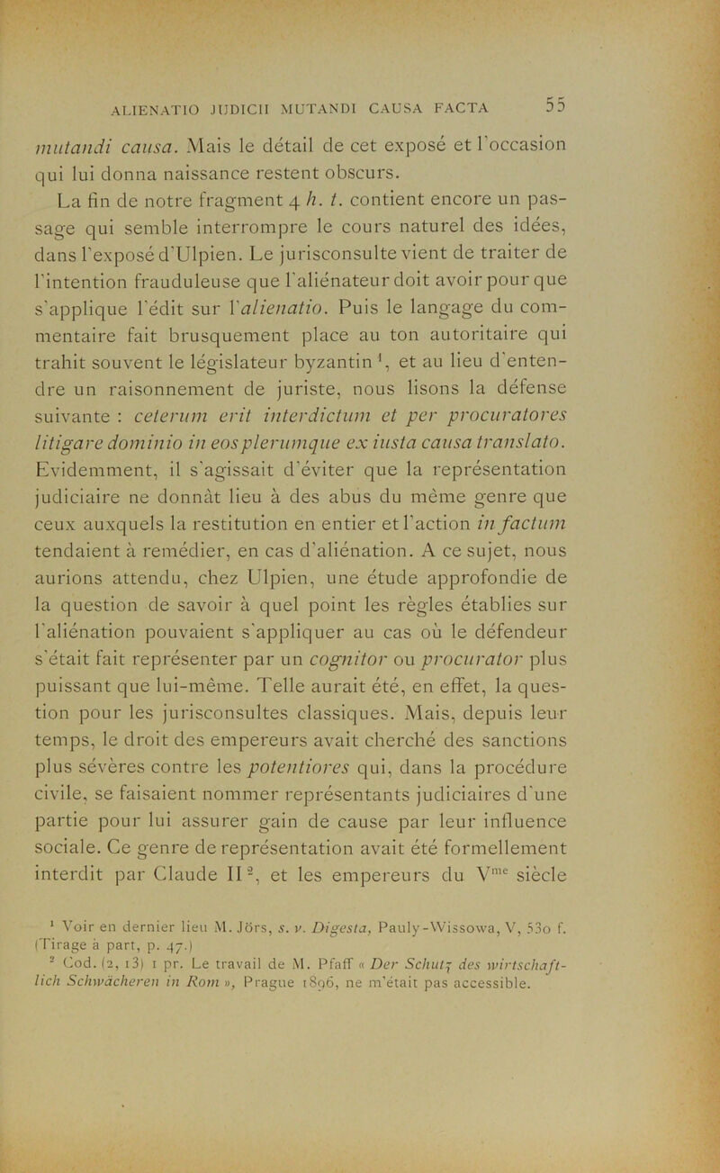 mutandi causa. Mais le détail de cet exposé et l’occasion qui lui donna naissance restent obscurs. La fin de notre fragment 4 h. t. contient encore un pas- sage qui semble interrompre le cours naturel des idées, dans l’exposé d'Ulpien. Le jurisconsulte vient de traiter de l'intention frauduleuse que l'aliénateur doit avoir pour que s'applique l'édit sur Yalienatio. Puis le langage du com- mentaire fait brusquement place au ton autoritaire qui trahit souvent le législateur byzantin ', et au lieu d enten- dre un raisonnement de juriste, nous lisons la défense suivante : ceterum erit interdictum et per procuratores litigare dominio in eosplerumque ex iusta causa translata. Evidemment, il s'agissait d’éviter que la représentation judiciaire ne donnât lieu à des abus du même genre que ceux auxquels la restitution en entier et l’action in factum tendaient à remédier, en cas d'aliénation. A ce sujet, nous aurions attendu, chez Ulpien, une étude approfondie de la question de savoir à quel point les règles établies sur l’aliénation pouvaient s’appliquer au cas où le défendeur s'était fait représenter par un cognitor ou procurator plus puissant que lui-même. Telle aurait été, en effet, la ques- tion pour les jurisconsultes classiques. Mais, depuis leur temps, le droit des empereurs avait cherché des sanctions plus sévères contre les potentiores qui, dans la procédure civile, se faisaient nommer représentants judiciaires d'une partie pour lui assurer gain de cause par leur influence sociale. Ce genre de représentation avait été formellement interdit par Claude IL1 2, et les empereurs du Vme siècle 1 Voir en dernier lieu M. Jors, s. u. Digesta, Pauly-Wissowa, V, 53o f. (Tirage à part, p. 47.) 2 Cod. (2, 13) 1 pr. Le travail de M. Pfaff « Der Schut7 des wirtschaft- lich Schwàcheren in Rom», Prague 1896, ne m’était pas accessible.