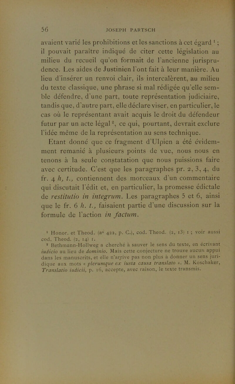 avaient varié les prohibitions et les sanctions à cet égard 1 ; il pouvait paraître indiqué de citer cette législation au milieu du recueil qu'on formait de l'ancienne jurispru- dence. Les aides de Justinien l'ont fait à leur manière. Au lieu d'insérer un renvoi clair, ils intercalèrent, au milieu du texte classique, une phrase si mal rédigée qu'elle sem- ble défendre, d’une part, toute représentation judiciaire, tandis que, d'autre part, elle déclare viser, en particulier, le cas où le représentant avait acquis le droit du défendeur futur par un acte légal2, ce qui, pourtant, devrait exclure l'idée même de la représentation au sens technique. Etant donné que ce fragment d’Ulpien a été évidem- ment remanié à plusieurs points de vue, nous nous en tenons à la seule constatation que nous puissions faire avec certitude. C’est que les paragraphes pr. 2, 3, 4, du fr. 4 h} t., contiennent des morceaux d'un commentaire qui discutait l’édit et, en particulier, la promesse édictale de restitutio in integrum. Les paragraphes 5 et 6, ainsi que le fr. 6 h. t., faisaient partie d'une discussion sur la formule de l'action in factum. 1 Honor. et Theod. (a° 422, p. C.), cod. Theod. (2, 13) 1 ; voir aussi cod. Theod. (2, 14) 1. 2 Bethmann-Holhveg a cherché à sauver le sens du texte, en écrivant iudicio au lieu de dominio. Mais cette conjecture ne trouve aucun appui dans les manuscrits, et elle n’arrive pas non plus à donner un sens juri- dique aux mots « plerutiique ex wsta causa translate) ». M. Koschaker, Translatio iudicii, p. 16, accepte, avec raison, le texte transmis.