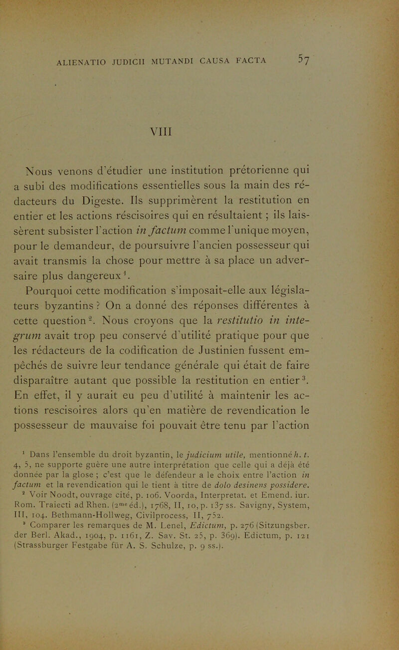 VIII Nous venons d'étudier une institution prétorienne qui a subi des modifications essentielles sous la main des ré- dacteurs du Digeste. Ils supprimèrent la restitution en entier et les actions réscisoires qui en résultaient ; ils lais- sèrent subsister l'action in factum comme l'unique moyen, pour le demandeur, de poursuivre l’ancien possesseur qui avait transmis la chose pour mettre à sa place un adver- saire plus dangereux1. Pourquoi cette modification s’imposait-elle aux législa- teurs byzantins ? On a donné des réponses différentes à cette question2. Nous croyons que la restitutio in inte- grum avait trop peu conservé d’utilité pratique pour que les rédacteurs de la codification de Justinien fussent em- pêchés de suivre leur tendance générale qui était de faire disparaître autant que possible la restitution en entier3. En effet, il y aurait eu peu d'utilité à maintenir les ac- tions rescisoires alors qu'en matière de revendication le possesseur de mauvaise foi pouvait être tenu par l’action 1 Dans l’ensemble du droit byzantin, 1 e judicium utile, mentionné h. t. 4, 5, ne supporte guère une autre interprétation que celle qui a déjà été donnée par la glose ; c’est que le défendeur a le choix entre l’action in factum et la revendication qui le tient à titre de dolo desinens possidere. 2 Voir Noodt, ouvrage cité, p. 106. Voorda, Interprétât, et Emend. iur. Rom. Traiecti ad Rhen. (2meéd.), 1768, II, 10,p. 137SS. Savigny, System, III, 104. Bethmann-Hollweg, Civilprocess, II, 752. 3 Comparer les remarques de M. Lenel, Edictum, p. 276 (Sitzungsber. der Berl. Akad., 1904, p. 1161, Z. Sav. St. 25, p. 36g). Edictum, p. 121