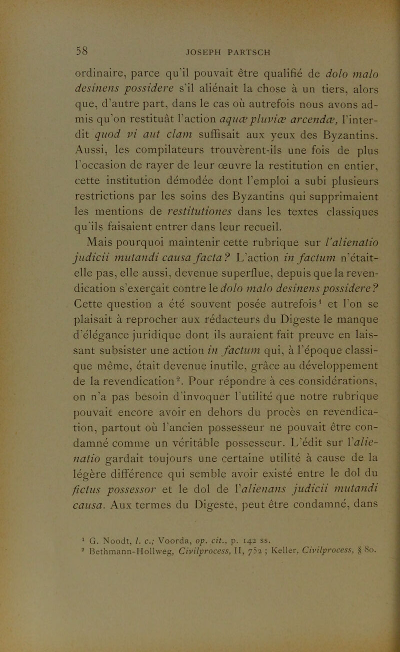 ordinaire, parce qu'il pouvait être qualifié de dolo malo desinens possidere s'il aliénait la chose à un tiers, alors que, d'autre part, dans le cas où autrefois nous avons ad- mis qu’on restituât l'action aquœpluviæ arcendœ, l’inter- dit quod vi aut clam suffisait aux yeux des Byzantins. Aussi, les compilateurs trouvèrent-ils une fois de plus l’occasion de rayer de leur oeuvre la restitution en entier, cette institution démodée dont l'emploi a subi plusieurs restrictions par les soins des Byzantins qui supprimaient les mentions de restitutiones dans les textes classiques qu'ils faisaient entrer dans leur recueil. Mais pourquoi maintenir cette rubrique sur l’alienatio judicii mutandi causa facta? L’action in factum n’était- elle pas, elle aussi, devenue superflue, depuis que la reven- dication s'exercait contre 1 edolo malo desinens possidere? Cette question a été souvent posée autrefois1 et l’on se plaisait à reprocher aux rédacteurs du Digeste le manque d'élégance juridique dont ils auraient fait preuve en lais- sant subsister une action in factum qui, à l’époque classi- que même, était devenue inutile, grâce au développement de la revendication2. Pour répondre à ces considérations, on n’a pas besoin d'invoquer l'utilité que notre rubrique pouvait encore avoir en dehors du procès en revendica- tion, partout où l'ancien possesseur ne pouvait être con- damné comme un véritable possesseur. L’édit sur 1 alie- natio gardait toujours une certaine utilité à cause de la légère différence qui semble avoir existé entre le dol du fictus possessor et le dol de Yalienans judicii mutandi causa. Aux termes du Digeste, peut être condamné, dans 1 G. Noodt, /. c.; Voorda, op. cit., p. 142 ss. 2 Bethmann-Hollweg, Civilprocess, II, 7?2 ; Keller, Civilprocess, $ 80.