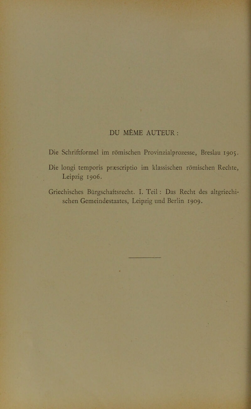 I DU MÊME AUTEUR : Die Schriftformel im rômischen Provinzialprozesse, Breslau 1905. Die longi temporis præscriptio im klassischen rômischen Rechte, Leipzig 1906. Griechisches Bürgschaftsrecht. I. Teil : Das Recht des altgriechi- schen Gemeindestaates, Leipzig und Berlin 1909.