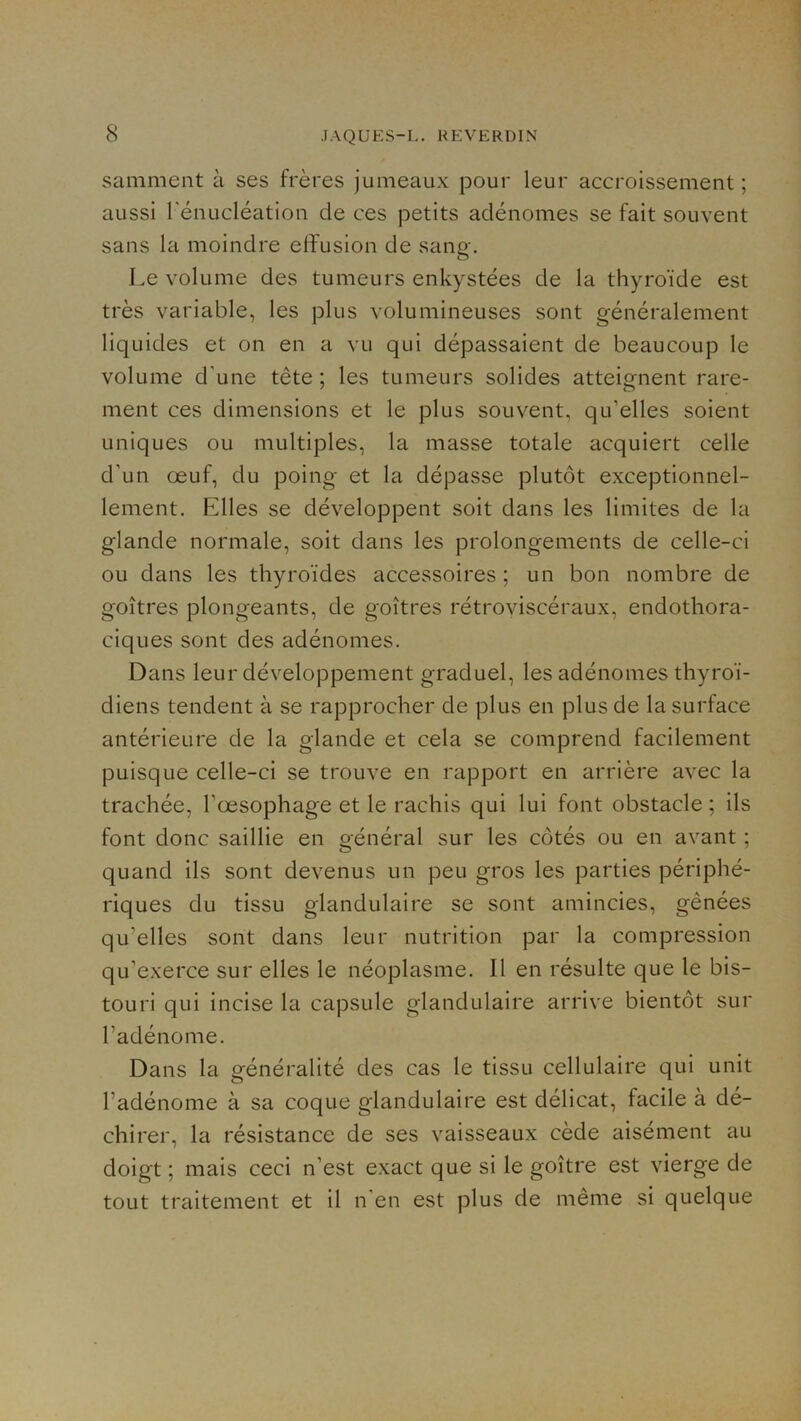 samment à ses frères jumeaux pour leur accroissement ; aussi l'énucléation de ces petits adénomes se fait souvent sans la moindre effusion de sang. Le volume des tumeurs enkystées de la thyroïde est très variable, les plus volumineuses sont généralement liquides et on en a vu qui dépassaient de beaucoup le volume d'une tête ; les tumeurs solides atteignent rare- ment ces dimensions et le plus souvent, qu’elles soient uniques ou multiples, la masse totale acquiert celle d’un œuf, du poing et la dépasse plutôt exceptionnel- lement. Elles se développent soit dans les limites de la glande normale, soit dans les prolongements de celle-ci ou dans les thyroïdes accessoires ; un bon nombre de goitres plongeants, de goitres rétroviscéraux, endothora- ciques sont des adénomes. Dans leur développement graduel, les adénomes thyroï- diens tendent à se rapprocher de plus en plus de la surface antérieure de la glande et cela se comprend facilement puisque celle-ci se trouve en rapport en arrière avec la trachée, l’œsophage et le rachis qui lui font obstacle ; ils font donc saillie en général sur les côtés ou en avant ; quand ils sont devenus un peu gros les parties périphé- riques du tissu glandulaire se sont amincies, gênées qu’elles sont dans leur nutrition par la compression qu’exerce sur elles le néoplasme. Il en résulte que le bis- touri qui incise la capsule glandulaire arrive bientôt sur l’adénome. Dans la généralité des cas le tissu cellulaire qui unit l’adénome à sa coque glandulaire est délicat, facile à dé- chirer, la résistance de ses vaisseaux cède aisément au doigt ; mais ceci n’est exact que si le goitre est vierge de tout traitement et il n’en est plus de même si quelque