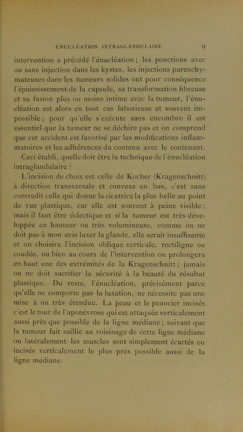 intervention a précédé l’énucléation ; les ponctions avec ou sans injection dans les kystes, les injections parenchy- mateuses dans les tumeurs solides ont pour conséquence l’épaississement-de la capsule, sa transformation fibreuse et sa fusion plus ou moins intime civec la tumeur, l’énu- cléation est alors en tout cas laborieuse et souvent im- possible ; pour qu’elle s’exécute sans encombre il est essentiel que la tumeur ne se déchire pas et on comprend que cet accident est favorisé par les modifications inflam- matoires et les adhérences du contenu avec le contenant. Ceci établi, quelle doit être la technique de l’énucléation intrag'landulaire ? L’incision de choix est celle de Kocher (Kragenschnitt) à direction transversale et convexe en bas, c'est sans contredit celle qui donne la cicatrice la plus belle au point de vue plastique, car elle est souvent à peine visible ; mais il faut être éclectique et si la tumeur est très déve- loppée en hauteur ou très volumineuse, comme on ne doit pas à mon avis luxer la glande, elle serait insuffisante et on choisira l’incision oblique verticale, rectiligne ou coudée, ou bien au cours de l’intervention on prolongera en haut une des extrémités de la Kragenschnitt ; jamais on ne doit sacrifier la sécurité à la beauté du résultat plastique. Du reste, l’énucléation, précisément parce qu’elle ne comporte pas la luxation, ne nécessite pas une mise à nu très étendue. La peau et le peaucier incisés c’est le tour de l’aponévrose qui est attaquée verticalement aussi près que possible de la ligne médiane; suivant que la tumeur fait saillie au voisinage de cette ligne médiane ou latéralement les muscles sont simplement écartés ou incisés verticalement le plus près possible aussi de la ligne médiane.