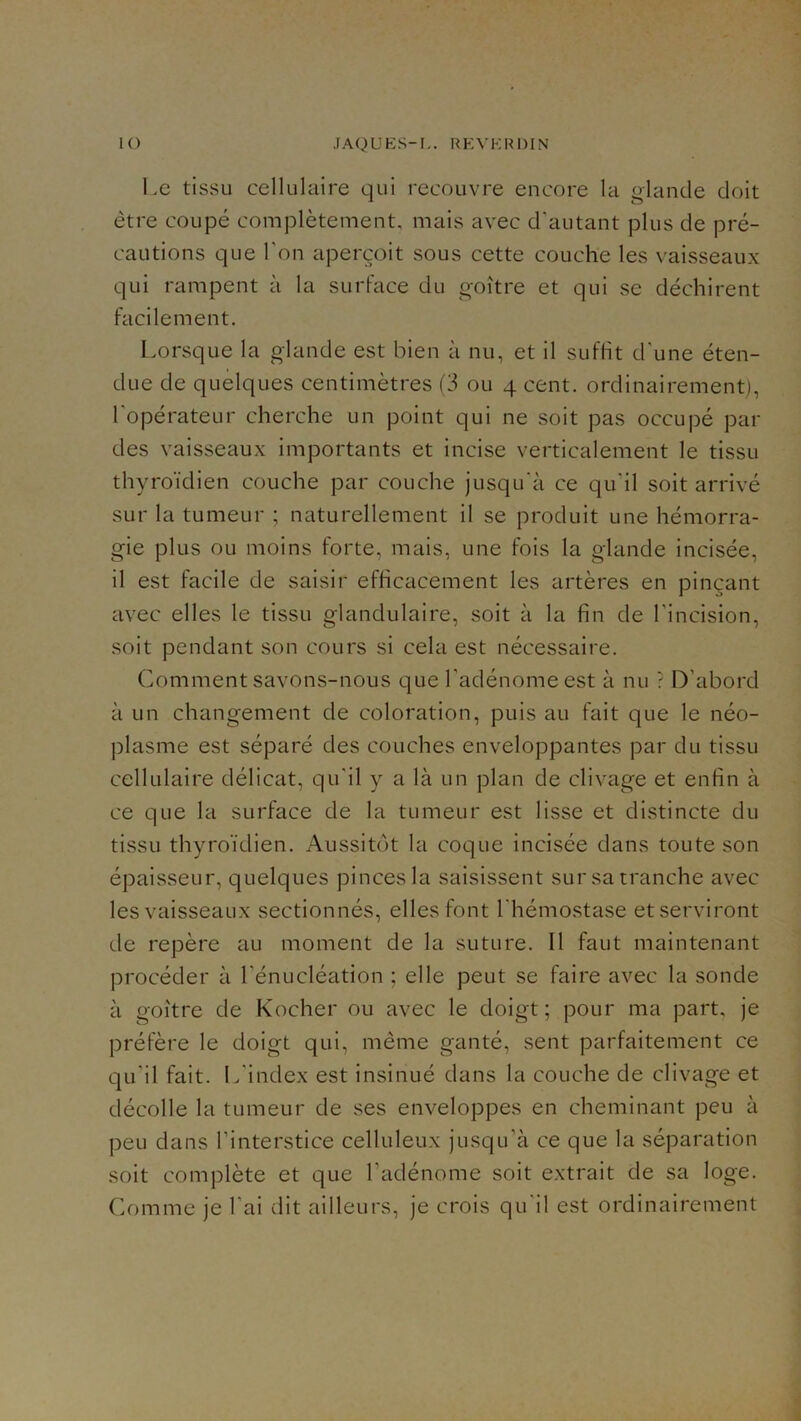 l.e tissu cellulaire qui recouvre encore la «lande doit être coupé complètement, mais avec d’autant plus de pré- cautions que l’on aperçoit sous cette couche les vaisseaux qui rampent à la surface du goitre et qui se déchirent facilement. l.orsque la glande est bien à nu, et il suffit d’une éten- due de quelques centimètres (3 ou 4 cent, ordinairement), l'opérateur cherche un point qui ne soit pas occupé par des vaisseaux importants et incise verticalement le tissu thyroïdien couche par couche jusqu’à ce qu’il soit arrivé sur la tumeur ; naturellement il se produit une hémorra- gie plus ou moins forte, mais, une fois la glande incisée, il est facile de saisir efficacement les artères en pinçant avec elles le tissu glandulaire, soit à la fin de l’incision, soit pendant son cours si cela est nécessaire. Comment savons-nous que l’adénome est à nu ? D’abord à un changement de coloration, puis au fait que le néo- jDlasme est séparé des couches enveloppantes par du tissu cellulaire délicat, qu’il y a là un plan de clivage et enfin à ce que la surface de la tumeur est lisse et distincte du tissu thyroïdien. Aussitôt la coque incisée dans toute son épaisseur, quelques pinces la saisissent sur sa tranche avec les vaisseaux sectionnés, elles font l’hémostase et serviront de repère au moment de la suture. Il faut maintenant procéder à l’énucléation ; elle peut se faire avec la sonde à goitre de Kocher ou avec le doigt; pour ma part, je préfère le doigt qui, même ganté, sent parfaitement ce qu’il fait. L’index est insinué dans la couche de clivage et décolle la tumeur de ses enveloppes en cheminant peu à peu dans l’interstice celluleux jusqu’à ce que la séparation soit complète et que l’adénome soit extrait de sa loge. Comme je l’ai dit ailleurs, je crois qu'il est ordinairement