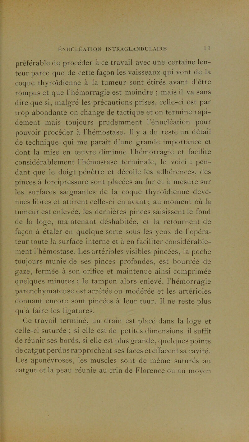 préférable de procéder à ce travail avec une certaine len- teur parce que de cette façon les vaisseaux qui vont de la coque thyroïdienne à la tumeur sont étirés avant d’être rompus et que l’hémorragie est moindre ; mais il va sans dire que si, malgré les précautions prises, celle-ci est par trop abondante on change de tactique et on termine rapi- dement mais toujours prudemment l’énucléation pour pouvoir procéder à l'hémostase. Il y a du reste un détail de technique qui me paraît d’une grande importance et dont la mise en œuvre diminue l’hémorragie et facilite considérablement l'hémostase terminale, le voici : pen- dant que le doigt pénètre et décolle les adhérences, des pinces à forcipressure sont placées au fur et à mesure sur les surfaces saignantes de la coque thyroïdienne deve- nues libres et attirent celle-ci en avant ; au moment où la tumeur est enlevée, les dernières pinces saisissent le fond de la loge, maintenant déshabitée, et la retournent de façon à étaler en quelque sorte sous les yeux de l’opéra- teur toute la surface interne et à en faciliter considérable- ment l'hémostase. Les artérioles visibles pincées, la poche toujours munie de ses pinces profondes, est bourrée de gaze, fermée à son orifice et maintenue ainsi comprimée quelques minutes ; le tampon alors enlevé, l’hémorragie parenchymateuse est arrêtée ou modérée et les artérioles donnant encore sont pincées à leur tour. Il ne reste plus qu’à faire les ligatures. Ce travail terminé, un drain est placé dans la loge et celle-ci suturée ; si elle est de petites dimensions il suffit de réunir ses bords, si elle est plus grande, quelques points de catgut perdus rapprochent ses faces et eflfacent sa cavité. Les aponévroses, les muscles sont de même suturés au catgut et la peau réunie au crin de Florence ou au moyen