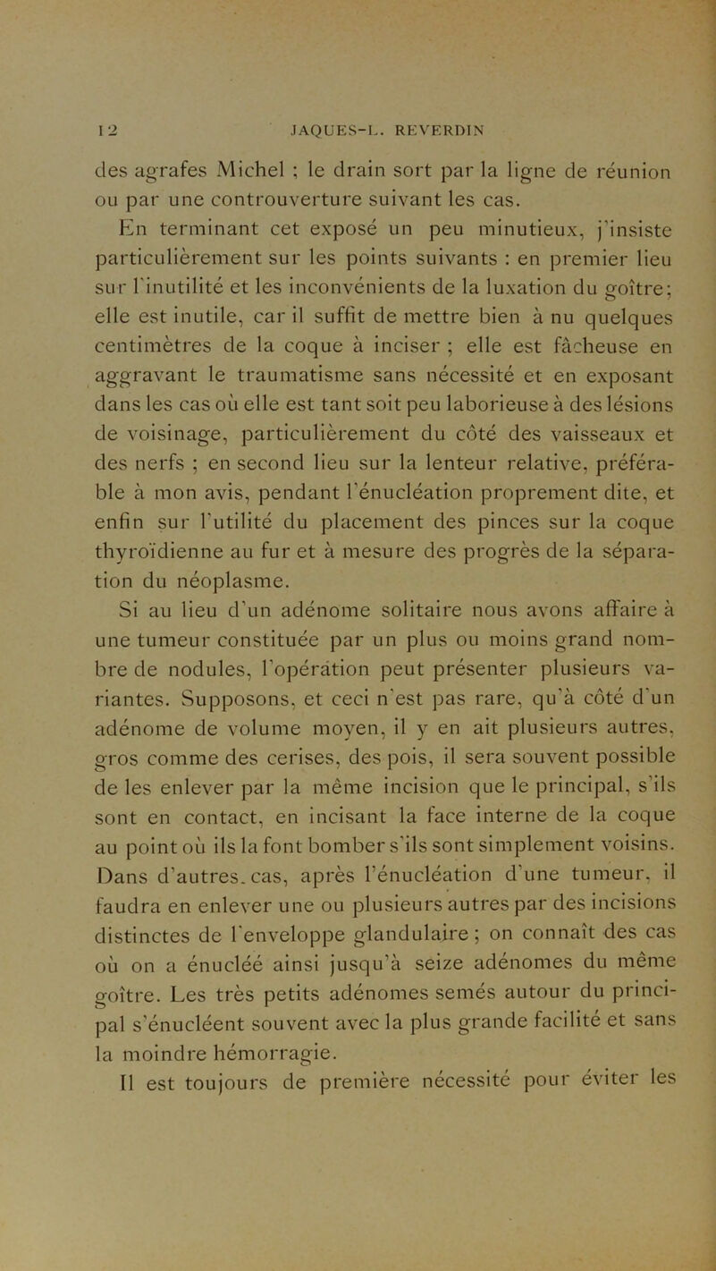 des agrafes Michel ; le drain sort par la ligne de réunion ou par une controuverture suivant les cas. Ein terminant cet exposé un peu minutieux, j’insiste particulièrement sur les points suivants : en premier lieu sur l'inutilité et les inconvénients de la luxation du îroître; elle est inutile, car il suffit de mettre bien à nu quelques centimètres de la coque à inciser ; elle est fâcheuse en aggravant le traumatisme sans nécessité et en exposant dans les cas où elle est tant soit peu laborieuse à des lésions de voisinage, particulièrement du côté des vaisseaux et des nerfs ; en second lieu sur la lenteur relative, préféra- ble à mon avis, pendant l’énucléation proprement dite, et enfin sur l’utilité du placement des pinces sur la coque thyroïdienne au fur et à mesure des progrès de la sépara- tion du néoplasme. Si au lieu d’un adénome solitaire nous avons affaire à une tumeur constituée par un plus ou moins grand nom- bre de nodules, l’opération peut présenter plusieurs va- riantes. Supposons, et ceci n’est pas rare, qu’à côté d’un adénome de volume moyen, il y en ait plusieurs autres, gros comme des cerises, des pois, il sera souvent possible de les enlever par la même incision que le principal, s’ils sont en contact, en incisant la face interne de la coque au point où ils la font bomber s’ils sont simplement voisins. Dans d’autres, cas, après l’énucléation d’une tumeur, il faudra en enlever une ou plusieurs autres par des incisions distinctes de l'enveloppe glandulaire; on connaît des cas où on a énucléé ainsi jusqu’à seize adénomes du même goitre. Les très petits adénomes semés autour du princi- pal s’énucléent souvent avec la plus grande facilité et sans la moindre hémorragie. Il est toujours de première nécessité pour éviter les