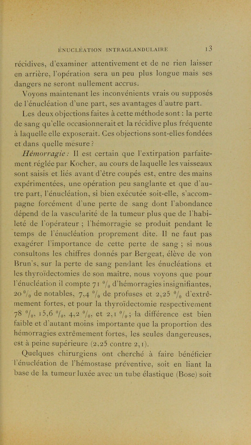 récidives, d’examiner attentivement et de ne rien laisser en arrière, l’opération sera un peu plus longue mais ses dangers ne seront nullement accrus. Voyons maintenant les inconvénients vrais ou supposés de l’énucléation d’une part, ses avantages d’autre part. Les deux objections faites à cette méthode sont : la perte de sang qu’elle occasionnerait et la récidive plus fréquente à laquelle elle exposerait. Ces objections sont-elles fondées et dans quelle mesure? Hémorragie : Il est certain que l’extirpation parfaite- ment réglée par Kocher, au cours de laquelle les vaisseaux sont saisis et liés avant d’être coupés est, entre des mains expérimentées, une opération peu sanglante et que d’au- tre part, l’énucléation, si bien exécutée soit-elle, s’ciccom- pagne forcément d’une perte de sang dont l’abondance dépend de la vascularité de la tumeur plus que de l’habi- leté de l’opérateur ; l'hémorragie se produit pendant le temps de l’énucléation proprement dite. Il ne faut pas exagérer l’importance de cette perte de sang ; si nous consultons les chiffres donnés par Bergeat, élève de von Brun’s, sur la perte de sang pendant les énucléations et les thyroïdectomies de son maître, nous voyons que pour l’énucléation il compte 71 d’hémorragies insignifiantes, 20 Vo de notables, 7,4 ”/o de profuses et 2,25 7o d’extrê- mement fortes, et pour la thyroïdectomie respectivement 78 7oi 7o5 2,1 7o i différence est bien faible et d’autant moins importante que la proportion des hémorragies extrêmement fortes, les seules dangereuses, est à peine supérieure (2,25 contre 2,1). Quelques chirurgiens ont cherché à faire bénéficier l’énucléation de l’hémostase préventive, soit en liant la base de la tumeur luxée avec un tube élastique (Bose) soit