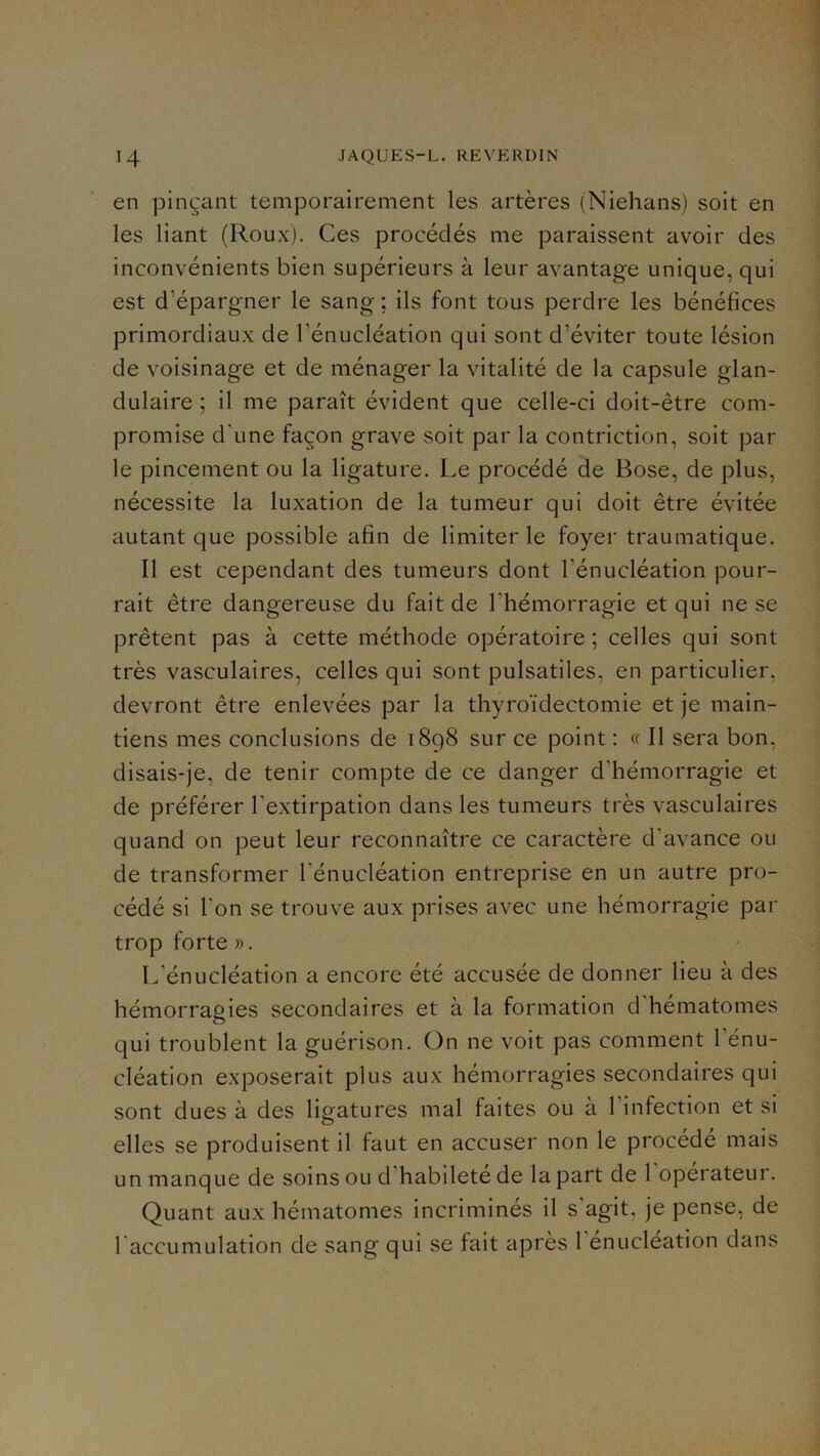 en pinçant temporairement les artères (Niehans) soit en les liant (Roux). Ces procédés me paraissent avoir des inconvénients bien supérieurs à leur avantage unique, qui est d’épargner le sang ; ils font tous perdre les bénéfices primordiaux de l’énucléation qui sont d’éviter toute lésion de voisinage et de ménager la vitalité de la capsule glan- dulaire ; il me paraît évident que celle-ci doit-être com- promise d’une façon grave soit par la contriction, soit par le pincement ou la ligature. Le procédé de Bose, de plus, nécessite la luxation de la tumeur qui doit être évitée autant que possible afin de limiter le foyer traumatique. Il est cependant des tumeurs dont l’énucléation pour- rait être dangereuse du fait de l’hémorragie et qui ne se prêtent pas à cette méthode opératoire ; celles qui sont très vasculaires, celles qui sont pulsatiles, en particulier, devront être enlevées par la thyroïdectomie et je main- tiens mes conclusions de 1898 sur ce point : « Il sera bon, disais-je, de tenir compte de ce danger d’hémorragie et de préférer l’extirpation dans les tumeurs très vasculaires quand on peut leur reconnaître ce caractère d’avance ou de transformer l’énucléation entreprise en un autre pro- cédé si l’on se trouve aux prises avec une hémorragie par trop forte ». L’énucléation a encore été accusée de donner lieu à des hémorragies secondaires et à la formation d’hématomes qui troublent la guérison. On ne voit pas comment l’énu- cléation exposerait plus aux hémorragies secondaires qui sont dues à des ligatures mal faites ou à l’infection et si elles se produisent il faut en accuser non le procédé mais un manque de soins ou d’habilete de la part de 1 operateur. Quant aux hématomes incriminés il s’agit, je pense, de l’accumulation de sang qui se fait après l’énucléation dans