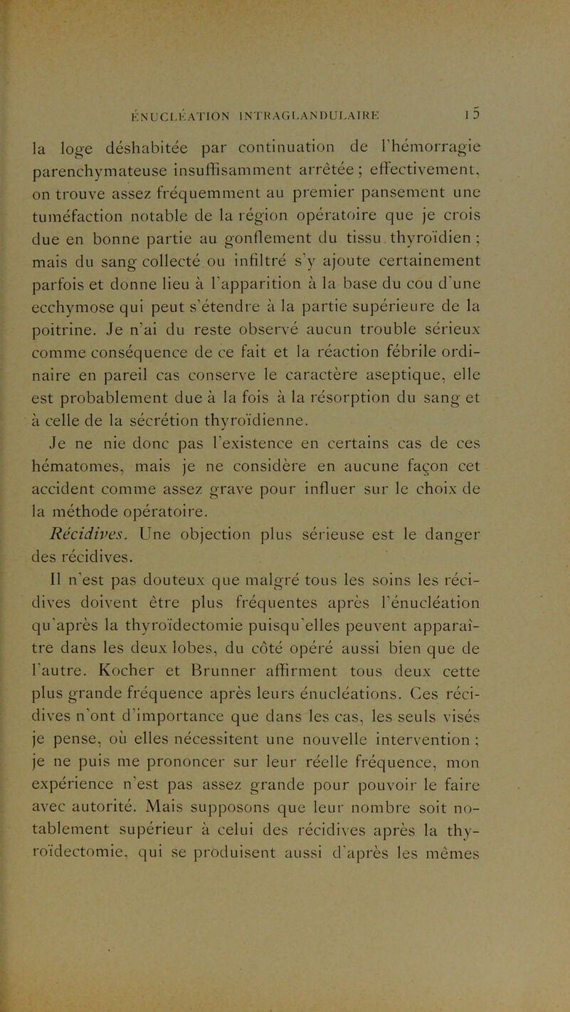 H N U C L K A '1' IO N 1N T H A ( 'i L A N1 ) UI, AIU K ■». 1 D la loge déshabitée par continuation de l'hémorragie parenchymateuse insuffisamment arrêtée; effectivement, on trouve assez fréquemment au premier pansement une tuméfaction notable de la région opératoire que je crois due en bonne partie au gonflement du tissu thyroïdien ; mais du sang collecté ou infiltré s’y ajoute certainement parfois et donne lieu à l’apparition à la base du cou d'une ecchymose qui peut s’étendre à la partie supérieure de la poitrine. Je n’ai du reste observé aucun trouble sérieux comme conséquence de ce fait et la réaction fébrile ordi- naire en pareil cas conserve le caractère aseptique, elle est probablement due à la fois à la résorption du sang et à celle de la sécrétion thyroïdienne. Je ne nie donc pas l’existence en certains cas de ces hématomes, mais je ne considère en aucune façon cet accident comme assez grave pour influer sur le choix de la méthode opératoire. Récidives. Une objection plus sérieuse est le danger des récidives. Il n’est pas douteux que malgré tous les soins les réci- dives doivent être plus fréquentes après l’énucléation qu’après la thyroïdectomie puisqu’elles peuvent apparaî- tre dans les deux lobes, du coté opéré aussi bien que de l’autre. Kocher et Brunner affirment tous deux cette plus grande fréquence après leurs énucléations. Ces réci- dives n’ont d’importance que dans les cas, les seuls visés je pense, où elles nécessitent une nouvelle intervention ; je ne puis me prononcer sur leur réelle fréquence, mon expérience n’est pas assez grande pour pouvoir le faire avec autorité. Mais supposons que leur nombre soit no- tablement supérieur à celui des récidives après la thy- roïdectomie, qui se produisent aussi d'après les mêmes