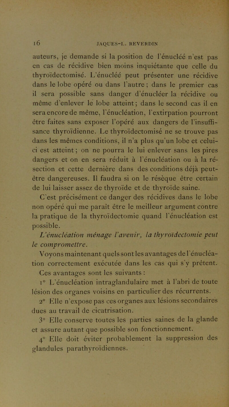 auteurs, je demande si la position de Fénucléé n’est pas en cas de récidive bien moins inquiétante que celle du thyroïdectomisé. L’énucléé peut présenter une récidive dans le lobe opéré ou dans l’autre ; dans le premier cas il sera possible sans danger d’énucléer la récidive ou même d’enlever le lobe atteint; dans le second cas il en sera encore de même, l’énucléation, l’extirpation pourront être faites sans exposer l’opéré aux dangers de l’insuffi- sance thyroïdienne. Le thyroïdectomisé ne se trouve pas dans les mêmes conditions, il n’a plus qu'un lobe et celui- ci est atteint ; on ne pourra le lui enlever sans les pires dangers et on en sera réduit à l’énucléation ou à la ré- section et cette dernière dans des conditions déjà peut- être dangereuses. Il faudra si on le résèque être certain de lui laisser assez de thyroïde et de thyroïde saine. C’est précisément ce danger des récidives dans le lobe non opéré qui me paraît être le meilleur argument contre la pratique de la thyroïdectomie quand l’énucléation est possible. Vénucléation ménage l’avenir, la thyroïdectomie peut le compromettre. Voyons maintenant quels sont les avantages de l'énucléa- tion correctement exécutée dans les cas qui s'y prêtent. Ces avantages sont les suivants : 1® L’énucléation intraglandulaire met à l’abri de toute lésion des organes voisins en particulier des récurrents. 2® Elle n’expose pas ces organes aux lésions secondaires dues au travail de cicatrisation. 3® Elle conserve toutes les parties saines de la glande et assure autant que possible son fonctionnement. 4® Elle doit éviter probablement la suppression des glandules parathyroïdiennes.