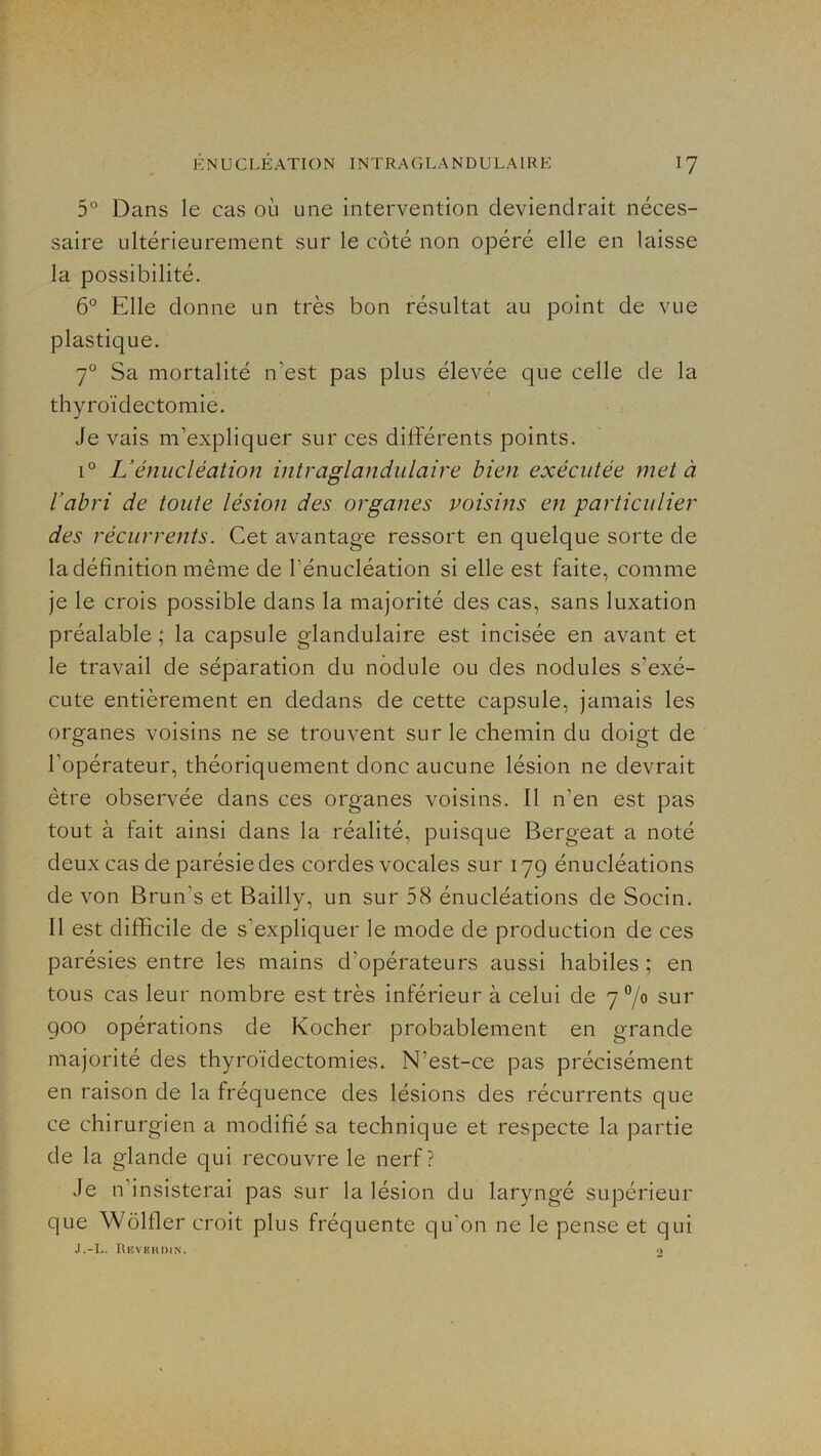5° Dans le cas où une intervention deviendrait néces- saire ultérieurement sur le côté non opéré elle en laisse la possibilité. 6° Elle donne un très bon résultat au point de vue plastique. 7 Sa mortalité n’est pas plus élevée que celle de la thyroïdectomie. Je vais m’expliquer sur ces différents points. 1° L’énucléation intraglandulaire bien exécutée met à l’abri de toute lésion des organes voisins en particulier des récurrents. Cet avantage ressort en quelque sorte de la définition même de l’énucléation si elle est faite, comme je le crois possible dans la majorité des cas, sans luxation préalable ; la capsule glandulaire est incisée en avant et le travail de séparation du nodule ou des nodules s’exé- cute entièrement en dedans de cette capsule, jamais les organes voisins ne se trouvent sur le chemin du doigt de l’opérateur, théoriquement donc aucune lésion ne devrait être observée dans ces organes voisins. Il n’en est pas tout à fait ainsi dans la réalité, puisque Bergeat a noté deux cas de parésie des cordes vocales sur 179 énucléations de von Brun’s et Bailly, un sur 58 énucléations de Socin. Il est difficile de s’expliquer le mode de production de ces parésies entre les mains d’opérateurs aussi habiles ; en tous cas leur nombre est très inférieur à celui de 7 7° sur 900 opérations de Kocher probablement en grande majorité des thyroïdectomies. N’est-ce pas précisément en raison de la fréquence des lésions des récurrents que ce chirurgien a modifié sa technique et respecte la partie de la glande qui recouvre le nerf? Je n’insisterai pas sur la lésion du laryngé supérieur que Wôlfler croit plus fréquente qu’on ne le pense et qui J.-L. Kiîvhhdin. •>