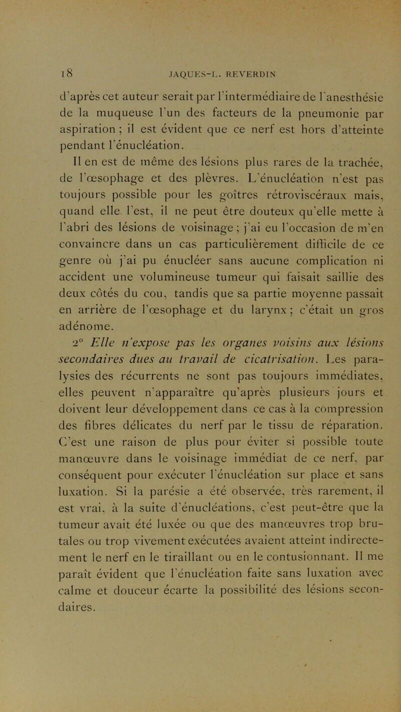 iS d’après cet auteur serait par Tintermédiaire de l’anesthésie de la muqueuse l’un des facteurs de la pneumonie par aspiration ; il est évident que ce nerf est hors d’atteinte pendant l’énucléation. Il en est de même des lésions plus rares de la trachée, de l’œsophage et des plèvres. L’énucléation n’est pas toujours possible pour les goitres rétroviscéraux mais, quand elle l’est, il ne peut être douteux qu’elle mette à l’abri des lésions de voisinage; j’ai eu l’occasion de m’en convaincre dans un cas particulièrement difficile de ce genre où j’ai pu énucléer sans aucune complication ni accident une volumineuse tumeur qui faisait saillie des deux côtés du cou, tandis que sa partie moyenne passait en arrière de l’œsophage et du larynx ; c'était un gros adénome. 2° Elle n expose pas les organes voisins aux lésions secondaires dues au travail de cicatrisation. Les para- lysies des récurrents ne sont pas toujours immédiates, elles peuvent n’apparaître qu’après plusieurs jours et doivent leur développement dans ce cas à la compression des fibres délicates du nerf par le tissu de réparation. C’est une raison de plus pour éviter si possible toute manœuvre dans le voisinage immédiat de ce nerf, par conséquent pour exécuter l’énucléation sur place et sans luxation. Si la parésie a été observée, très rarement, il est vrai, à la suite d'énucléations, c’est peut-être que la tumeur avait été luxée ou que des manœuvres trop bru- tales ou trop vivement exécutées avaient atteint indirecte- ment le nerf en le tiraillant ou en le contusionnant. Il me paraît évident que l’énucléation faite sans luxation avec calme et douceur écarte la possibilité des lésions secon- daires.