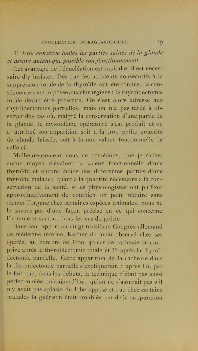 3° Elle consen>e toutes les parties saines de la glande et assure autant que possible son fonctionnement. Cet avantage de l’énucléation est capital et il est néces- saire d’y insister. Dès que les accidents consécutifs à la suppression totale de la thyroïde ont été connus, la con- séquence s’est imposée aux chirurgiens : la thyroïdectomie totale devait être proscrite. On s’est alors adressé aux thyroïdectomies partielles, mais on n’a pas tardé à ob- server des cas où, malgré la conservation d’une partie de la glande, le myxœdème opératoire s’est produit et on a attribué son apparition soit à la trop petite quantité de glande laissée, soit à la non-valeur fonctionnelle de celle-ci. Malheureusement nous ne possédons, que je sache, aucun moyen d’évaluer la valeur fonctionnelle d’une thyroïde et encore moins des différentes parties d’une thyroïde malade ; quant à la quantité nécessaire à la con- servation de la santé, si les physiologistes ont pu fixer approximativement de combien on peut réduire sans danger l'organe chez certaines espèces animales, nous ne le savons pas d’une façon précise en ce qui concerne l’homme et surtout dans les cas de p-oître. O Dans son rapport au vingt-troisième Congrès allemand de médecine interne, Kocher dit avoir observé chez ses opérés, au nombre de 3ooo, 40 cas de cachexie strumi- prive après la thyroïdectomie totale et 33 après la thyroï- dectomie partielle. Cette apparition de la cachexie dans la thyroïdectomie partielle s'expliquerait, d’après lui, par le fait que, dans les débuts, la technique n’était pas aussi perfectionnée qu'aujourd’hui, qu’on ne s’assurait pas s'il n’y avait pas aplasie du lobe opposé et que chez certains malades la guérison était troublée par de la suppuration