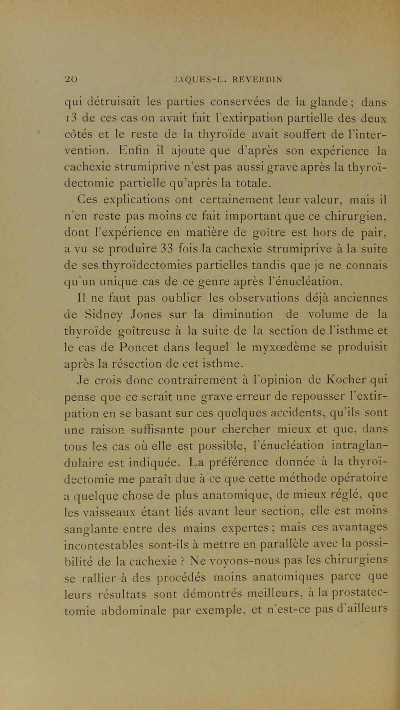 qui détruisait les parties conservées de la glande ; dans i3 de ces cas on avait fait l’extirpation partielle des deux côtés et le reste de la thyroïde avait souffert de l’inter- vention. Enfin il ajoute que d’après son expérience la cachexie strumiprive n’est pas aussi grave après la thyroï- dectomie partielle qu’après la totale. Ces explications ont certainement leur valeur, mais il n’en reste pas moins ce fait important que ce chirurgien, dont l’expérience en matière de goitre est hors de pair, a vu se produire 33 fois la cachexie strumiprive à la suite de ses thyroïdectomies partielles tandis que je ne connais qu'un unique cas de ce genre après l’énucléation. Il ne faut pas oublier les observations déjà anciennes de Sidney Jones sur la diminution de volume de la thyroïde goitreuse à la suite de la section de l’isthme et le cas de Poncet dans lequel le myxœdème se produisit après la résection de cet isthme. Je crois donc contrairement à l’opinion de Kocher qui pense que ce serait une grave erreur de repousser l’extir- pation en se basant sur ces quelques accidents, qu’ils sont une raison suffisante pour chercher mieux et que, dans tous les cas où elle est possible, l'énucléation intraglan- dulaire est indiquée. La préférence donnée à la thyroï- dectomie me parait due à ce que cette méthode opératoire a quelque chose de plus anatomique, de mieux réglé, que les vaisseaux étant liés avant leur section, elle est moins sanglante entre des mains expertes ; mais ces avantages incontestables sont-ils à mettre en parallèle avec la possi- bilité de la cachexie ? Ne voyons-nous pas les chirurgiens se rallier à des procédés moins anatomiques parce que leurs résultats sont démontrés meilleurs, à la prostatec- tomie abdominale par exemple, et n est-ce pas d ailleurs
