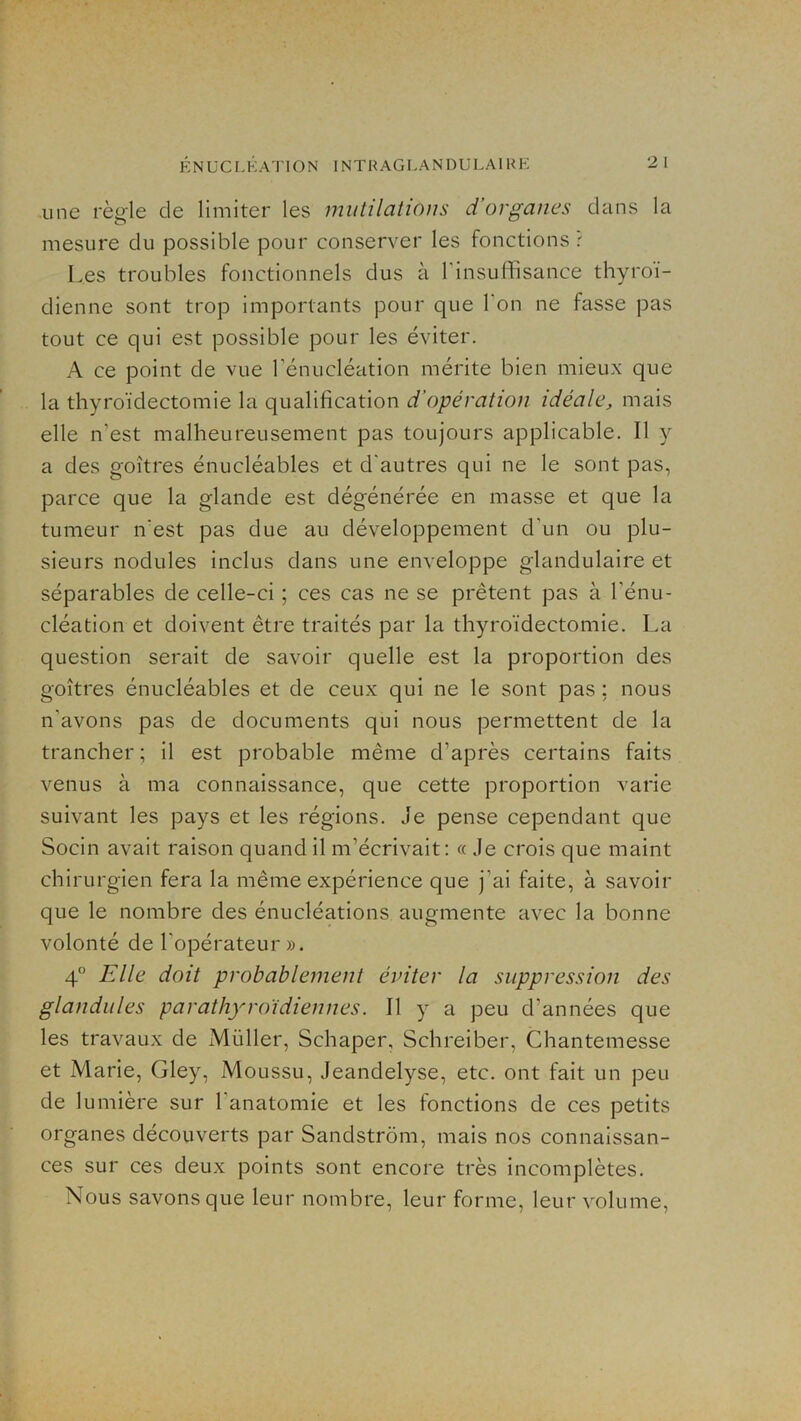 une règle de limiter les mutilations d’organes dans la mesure du possible pour conserver les fonctions r Les troubles fonctionnels dus à l'insuffisance thyroï- dienne sont trop importants pour que l’on ne fasse pas tout ce qui est possible pour les éviter. A ce point de vue rénucléation mérite bien mieux que la thyroïdectomie la qualification d’opération idéale, mais elle n’est malheureusement pas toujours applicable. Il y a des goitres énucléables et d'autres qui ne le sont pas, parce que la glande est dégénérée en masse et que la tumeur n'est pas due au développement d’un ou plu- sieurs nodules inclus dans une enveloppe glandulaire et séparables de celle-ci ; ces cas ne se prêtent pas à l’énu- cléation et doivent être traités par la thyroïdectomie. La question serait de savoir quelle est la proportion des goitres énucléables et de ceux qui ne le sont pas ; nous n’avons pas de documents qui nous permettent de la trancher; il est probable même d’après certains faits venus à ma connaissance, que cette proportion varie suivant les pays et les régions. Je pense cependant que Socin avait raison quand il m’écrivait: « Je crois que maint chirurgien fera la même expérience que j’ai faite, à savoir que le nombre des énucléations augmente avec la bonne volonté de l’opérateur». 4® Elle doit probablement éviter la suppression des glandiiles parathyroïdiennes. Il y a peu d’années que les travaux de Müller, Schaper, Schreiber, Chantemesse et Marie, Gley, Moussu, Jeandelyse, etc. ont fait un peu de lumière sur l’anatomie et les fonctions de ces petits organes découverts par Sandstrôm, mais nos connaissan- ces sur ces deux points sont encore très incomplètes. Nous savons que leur nombre, leur forme, leur volume.