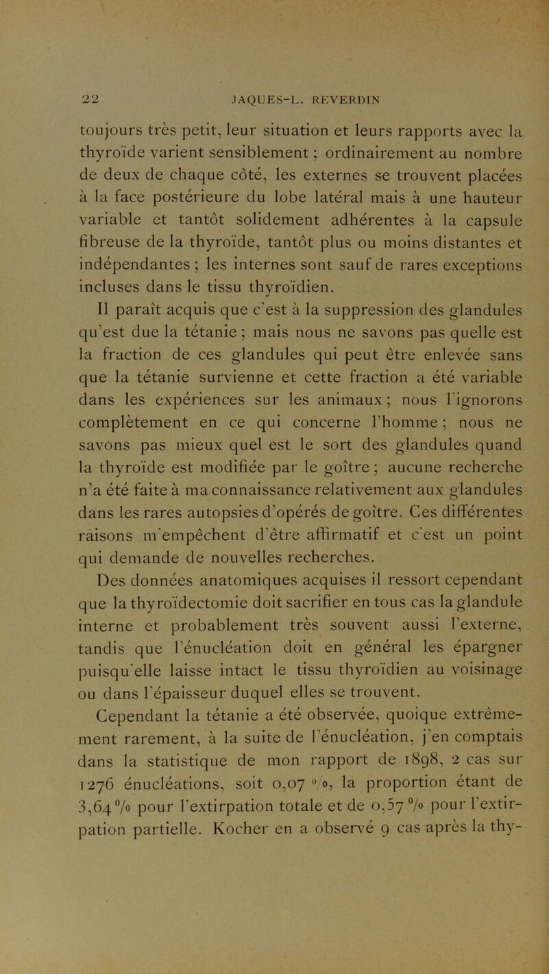 toujours très petit, leur situation et leurs rapports avec la thyroïde varient sensiblement ; ordinairement au nombre de deux de chaque côté, les externes se trouvent placées à la face postérieure du lobe latéral mais à une hauteur variable et tantôt solidement adhérentes à la capsule fibreuse de la thyroïde, tantôt plus ou moins distantes et indépendantes ; les internes sont sauf de rares exceptions incluses dans le tissu thyroïdien. Il paraît acquis que c'est à la suppression des glandules qu’est due la tétanie ; mais nous ne savons pas quelle est la fraction de ces glandules qui peut être enlevée sans que la tétanie survienne et cette fraction a été variable dans les expériences sur les animaux ; nous l’ignorons complètement en ce qui concerne l’homme ; nous ne savons pas mieux quel est le sort des glandules quand la thyroïde est modifiée par le goitre ; aucune recherche n’a été faite à ma connaissance relativement aux glandules dans les rares autopsies d’opérés de goitre. Ces différentes raisons m'empêchent d’être affirmatif et c'est un point qui demande de nouvelles recherches. Des données anatomiques acquises il ressort cependant que la thyroïdectomie doit sacrifier en tous cas laglandule interne et probablement très souvent aussi l’externe, tandis que l’énucléation doit en général les épargner puisqu'elle laisse intact le tissu thyroïdien au voisinage ou dans l’épaisseur duquel elles se trouvent. Cependant la tétanie a été observée, quoique extrême- ment rarement, à la suite de l’énucléation, j’en comptais dans la statistique de mon rapport de 1898, 2 cas sur 1276 énucléations, soit 0,07 «/o, la proportion étant de 3,64% pour l’extirpation totale et de 0,37 7» pour l’extir- pation partielle. Kocher en a observé 9 cas après la thy-