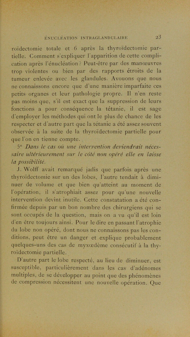 roïdectomie totale et 6 après la thyroïdectomie par- tielle. Comment s'expliquer l'apparition de cette compli- cation après réniicléation ? Peut-être par des manœuvres trop violentes ou bien par des rapports étroits de la tumeur enlevée avec les glandules. Avouons que nous ne connaissons encore que d’une manière imparfaite ces petits organes et leur pathologie propre. Il n’en reste pas moins que, s'il est exact que la suppression de leurs fonctions a pour conséquence la tétanie, il est sage d’employer les méthodes qui ont le plus de chance de les respecter et d'autre part que la tétanie a été assez souvent observée à la suite de la thyroïdectomie partielle pour que l'on en tienne compte. 5° Dans le cas où une intervention deviendrait néces- saire ultérieurement sur le côté non opéré elle en laisse la possibilité. J. 'Wolff avait remarqué jadis que parfois après une thyroïdectomie sur un des lobes, l’autre tendait à dimi- nuer de volume et que bien qu’atteint au moment de l’opération, il s'atrophiait assez pour qu’une nouvelle intervention devint inutile. Cette constatation a été con- firmée depuis par un bon nombre des chirurgiens qui se sont occupés de la question, mais on a vu qu’il est loin d’en être toujours ainsi. Pour le dire en passant l’atrophie du lobe non opéré, dont nous ne connaissons pas les con- ditions, peut être un danger et explique probablement quelques-uns des cas de myxœdème consécutif à la thy- roïdectomie partielle. D’autre part le lobe respecté, au lieu de diminuer, est susceptible, particulièrement dans les cas d’adénomes multiples, de se développer au point que des phénomènes de compression nécessitent une nouvelle opération. Que