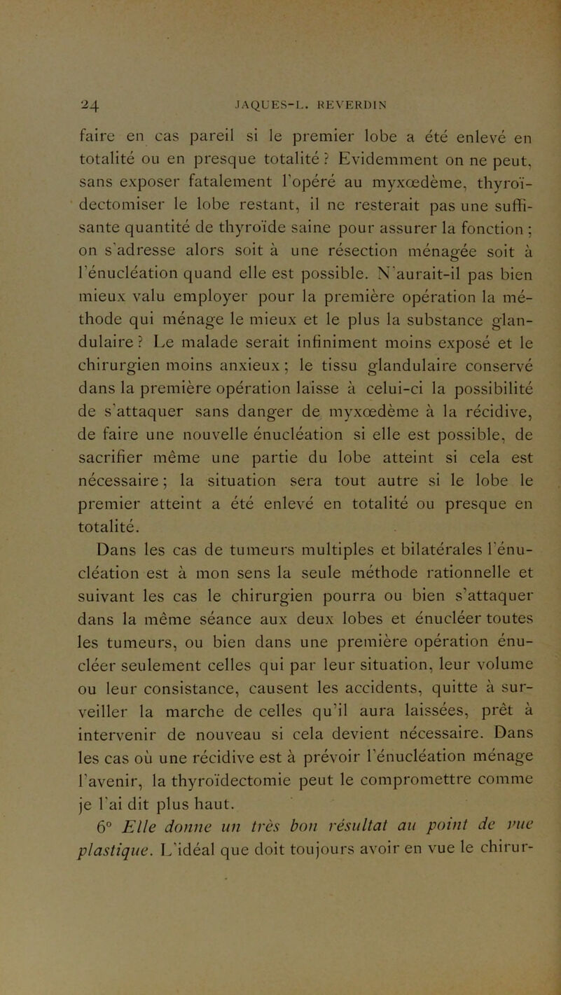 faire en cas pareil si le premier lobe a été enlevé en totalité ou en presque totalité ? Evidemment on ne peut, sans exposer fatalement l’opéré au myxœdème, thyroï- dectomiser le lobe restant, il ne resterait pas une suffi- sante quantité de thyroïde saine pour assurer la fonction ; on s’adresse alors soit à une résection ménagée soit à rénucléation quand elle est possible. N’aurait-il pas bien mieux valu employer pour la première opération la mé- thode qui ménage le mieux et le plus la substance glan- dulaire ? Le malade serait infiniment moins exposé et le chirurgien moins anxieux ; le tissu glandulaire conservé dans la première opération laisse à celui-ci la possibilité de s’attaquer sans danger de myxœdème à la récidive, de faire une nouvelle énucléation si elle est possible, de sacrifier même une partie du lobe atteint si cela est nécessaire ; la situation sera tout autre si le lobe le premier atteint a été enlevé en totalité ou presque en totalité. Dans les cas de tumeurs multiples et bilatérales l’énu- cléation est à mon sens la seule méthode rationnelle et suivant les cas le chirurgien pourra ou bien s’attaquer dans la même séance aux deux lobes et énucléer toutes les tumeurs, ou bien dans une première opération énu- cléer seulement celles qui par leur situation, leur volume ou leur consistance, causent les accidents, quitte à sur- veiller la marche de celles qu’il aura laissées, prêt à intervenir de nouveau si cela devient nécessaire. Dans les cas où une récidive est à prévoir l’énucléation ménage l’avenir, la thyroïdectomie peut le compromettre comme je l’ai dit plus haut. 6° Elle donne un très bon résultat au point de vue plastique. L’idéal que doit toujours avoir en vue le chirur-