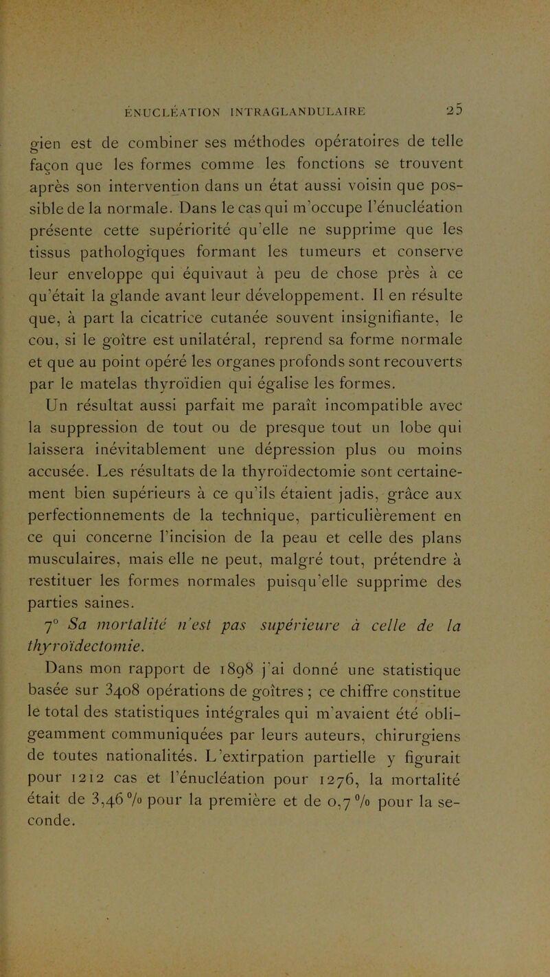 gien est de combiner ses méthodes opératoires de telle façon que les formes comme les fonctions se trouvent après son intervention dans un état aussi voisin que pos- sible de la normale. Dans le cas qui m’occupe l’énucléation présente cette supériorité qu’elle ne supprime que les tissus pathologiques formant les tumeurs et conserve leur enveloppe qui équivaut à peu de chose près à ce qu’était la glande avant leur développement. Il en résulte que, à part la cicatrice cutanée souvent insignifiante, le cou, si le goitre est unilatéral, reprend sa forme normale et que au point opéré les organes profonds sont recouverts par le matelas thyroïdien qui égalise les formes. Un résultat aussi parfait me paraît incompatible avec la suppression de tout ou de presque tout un lobe qui laissera inévitablement une dépression plus ou moins accusée. Les résultats de la thyroïdectomie sont certaine- ment bien supérieurs à ce qu’ils étaient jadis, grâce aux perfectionnements de la technique, particulièrement en ce qui concerne l’incision de la peau et celle des plans musculaires, mais elle ne peut, malgré tout, prétendre à restituer les formes normales puisqu’elle supprime des parties saines. 7° Sa mortalité n’est pas supérieure à celle de la thyroïdectomie. Dans mon rapport de 1898 j’ai donné une statistique basée sur 8408 opérations de goitres ; ce chiffre constitue le total des statistiques intégrales qui m’avaient été obli- geamment communiquées par leurs auteurs, chirurgiens de toutes nationalités. L’extirpation partielle y figurait pour 1212 cas et l’énucléation pour 1276, la mortalité était de 3,46% pour la première et de 0,7% pour la se- conde.