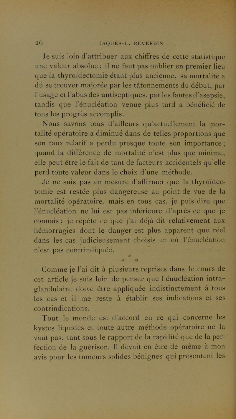 Je suis loin d’attribuer aux chiffres de cette statistique une valeur absolue ; il ne faut jDas oublier en premier lieu que la thyroïdectomie étant plus ancienne, sa mortalité a dû se trouver majorée par les tâtonnements du début, par Tusage et l’abus des antiseptiques, par les fautes d’asepsie, tandis que l’énucléation venue plus tard a bénéficié de tous les progrès accomplis. Nous savons tous d’ailleurs qu’actuellement la mor- talité opératoire a diminué dans de telles proportions que son taux relatif a perdu presque toute son importance; quand la différence de mortalité n’est plus que minime, elle peut être le fait de tant de facteurs accidentels qu’elle perd toute valeur dans le choix d’une méthode. Je ne suis pas en mesure d’afffrmer que la thyroïdec- tomie est restée plus dangereuse au point de vue de la mortalité opératoire, mais en tous cas, je puis dire que l’énucléation ne lui est pas inférieure d’après ce que je connais ; je répète ce que j’ai déjà dit relativement aux hémorragies dont le danger est plus apparent que réel dans les cas judicieusement choisis et où l’énucléation n’est pas contrindiquée. :iî Comme je l’ai dit à plusieurs reprises dans le cours de cet article je suis loin de penser que l’énucléation intra- glandulaire doive être appliquée indistinctement à tous les cas et il me reste à établir ses indications et ses contrindications. Tout le monde est d'accord en ce qui concerne les kystes liquides et toute autre méthode opératoire ne la vaut pas, tant sous le rapport de la rapidité que de la per- fection de la guérison. 11 devait en être de même à mon avis pour les tumeurs solides bénignes qui présentent les