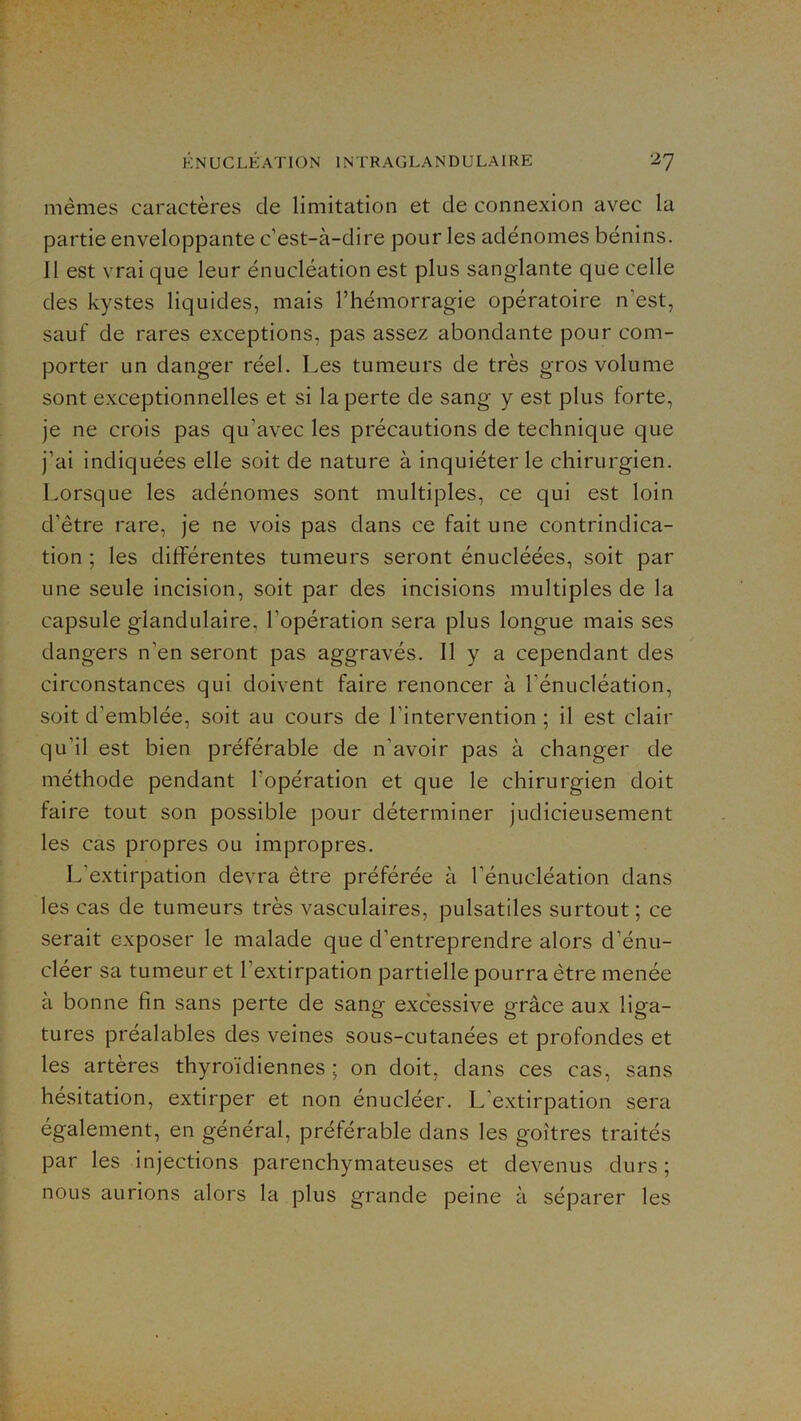 mêmes caractères de limitation et de connexion avec la partie enveloppante c’est-à-dire pour les adénomes bénins. Il est vrai que leur énucléation est plus sanglante que celle des kystes liquides, mais l’hémorragie opératoire n’est, sauf de rares exceptions, pas assez abondante pour com- porter un danger réel. Les tumeurs de très gros volume sont exceptionnelles et si la perte de sang y est plus forte, je ne crois pas qu’avec les précautions de technique que j’ai indiquées elle soit de nature à inquiéter le chirurgien. Lorsque les adénomes sont multiples, ce qui est loin d’être rare, je ne vois pas dans ce fait une contrindica- tion ; les différentes tumeurs seront énucléées, soit par une seule incision, soit par des incisions multiples de la capsule glandulaire, l’opération sera plus longue mais ses dangers n’en seront pas aggravés. Il y a cependant des circonstances qui doivent faire renoncer à l’énucléation, soit d’emblée, soit au cours de l’intervention ; il est clair qu’il est bien préférable de n’avoir pas à changer de méthode pendant l’opération et que le chirurgien doit faire tout son possible pour déterminer judicieusement les cas propres ou impropres. L'extirpation devra être préférée à l’énucléation dans les cas de tumeurs très vasculaires, pulsatiles surtout ; ce serait exposer le malade que d’entreprendre alors d’énu- cléer sa tumeur et l’extirpation partielle pourra être menée à bonne fin sans perte de sang excessive grâce aux liga- tures préalables des veines sous-cutanées et profondes et les artères thyroïdiennes ; on doit, dans ces cas, sans hésitation, extirper et non énucléer. L’extirpation sera également, en général, préférable dans les goitres traités par les injections parenchymateuses et devenus durs ; nous aurions alors la plus grande peine à séparer les