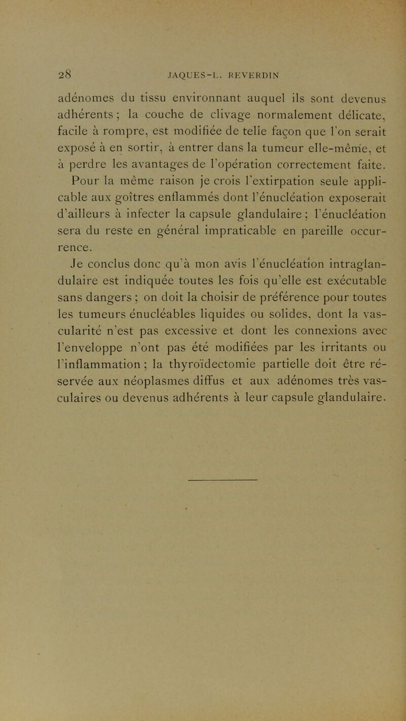 adénomes du tissu environnant auquel ils sont devenus adhérents ; la couche de clivage normalement délicate, facile à rompre, est modifiée de telle façon que Ton serait exposé à en sortir, à entrer dans la tumeur elle-même, et à perdre les avantages de l’opération correctement faite. Pour la même raison je crois l’extirpation seule appli- cable aux goitres enflammés dont l’énucléation exposerait d’ailleurs à infecter la capsule glandulaire; l’énucléation sera du reste en général impraticable en pareille occur- rence. Je conclus donc qu’à mon avis l’énucléation intraglan- dulaire est indiquée toutes les fois qu’elle est exécutable sans dangers ; on doit la choisir de préférence pour toutes les tumeurs énucléables liquides ou solides, dont la vas- cularité n’est pas excessive et dont les connexions avec l’enveloppe n’ont pas été modifiées par les irritants ou l’inflammation ; la thyroïdectomie partielle doit être ré- servée aux néoplasmes diffus et aux adénomes très vas- culaires ou devenus adhérents à leur capsule glandulaire.