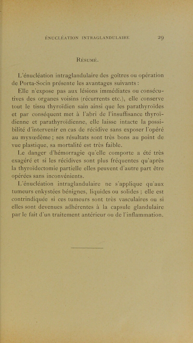 Résumé. L’énucléation intraglandulaire des goitres ou opération de Porta-Socin présente les avantages suivants : Elle n’expose pas aux lésions immédiates ou consécu- tives des organes voisins (récurrents etc.), elle conserve tout le tissu thyroïdien sain ainsi que les parathyroïdes et par conséquent met à l’abri de l’insuffisance thyroï- dienne et parathyroïdienne, elle laisse intacte la possi- bilité d’intervenir en cas de récidive sans exposer l’opéré au myxœdème ; ses résultats sont très bons au point de vue plastique, sa mortalité est très faible. Le danger d’hémorragie qu’elle comporte a été très exagéré et si les récidives sont plus fréquentes qu’après la thyroïdectomie partielle elles peuvent d’autre part être opérées sans inconvénients. L’énucléation intraglandulaire ne s’applique qu’aux tumeurs enkystées bénignes, liquides ou solides ; elle est contrindiquée si ces tumeurs sont très vasculaires ou si elles sont devenues adhérentes à la capsule glandulaire par le fait d’un traitement antérieur ou de l’inflammation.