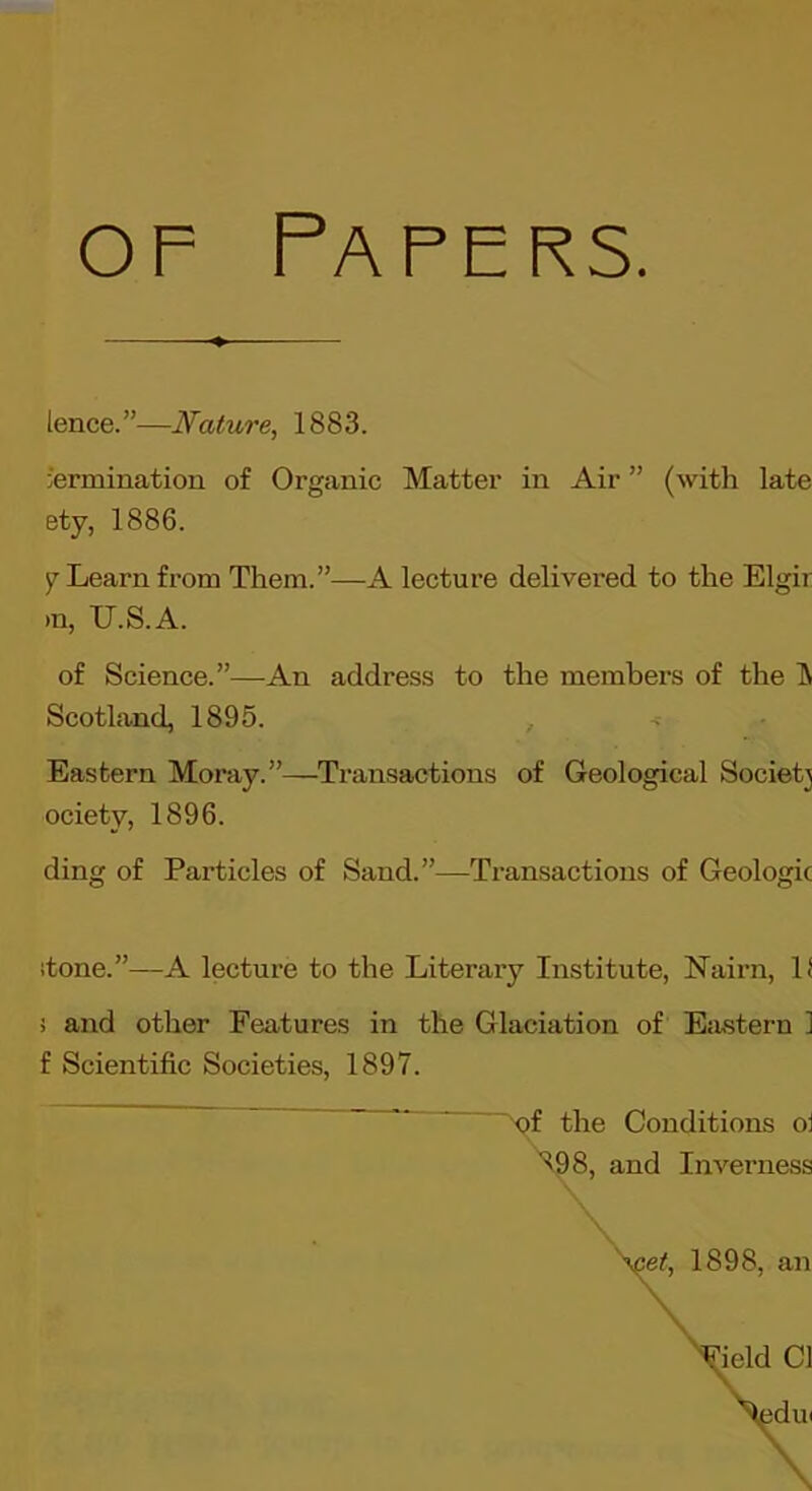 OF Papers. ience.”—Nature, 1883. termination of Organic Matter in Air ” (with late ety, 1886. y Learn from Them.”—A lecture delivered to the Elgir >n, U.S.A. of Science.”—An address to the members of the IN Scotland, 1895. , Eastern Moray.”—Transactions of Geological Society ociety, 1896. ding of Particles of Sand.”—Transactions of Geologic itone.”—A lecture to the Literary Institute, Nairn, If 5 and other Features in the Glaciation of Eiustern ] f Scientific Societies, 1897. f the Conditions oi 8, and Inverness