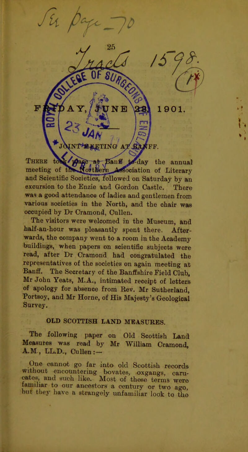 excursion to the Enzie and Gordon Castle. There was a good attendance of ladies and gentlemen from various societies in the North, and the chair was occupied by Dr Cramond, Cullen. The visitors were welcomed in the Museum, and half-an-hour was pleasantly spent there. After- wards, the company went to a room in the Academy buildings, when papers on scientific subjects were read, after Dr Cramond had congratulated the representatives of the societies on again meeting at Banff. The Secretary of the Banffshire Field Club, Mr John Yeats, M.A., intimated receipt of letters of apology for absence from Rev. Mr Sutherland, Portsoy, and Mr Horne, of His Majesty’s Geological Survey. OLD SCOTTISH LAND MEASURES. The following paper on Old Scottish Land Measures was read by Mr William Cramond, A.M., LL.D., Cullen:— One cannot go far into old Scottish records without encountering bovates, oxgangs, caru- cates, and such like. Most of these terms were familiar to our ancestors a century or two ago, but they have a strangely unfamiliar look to the