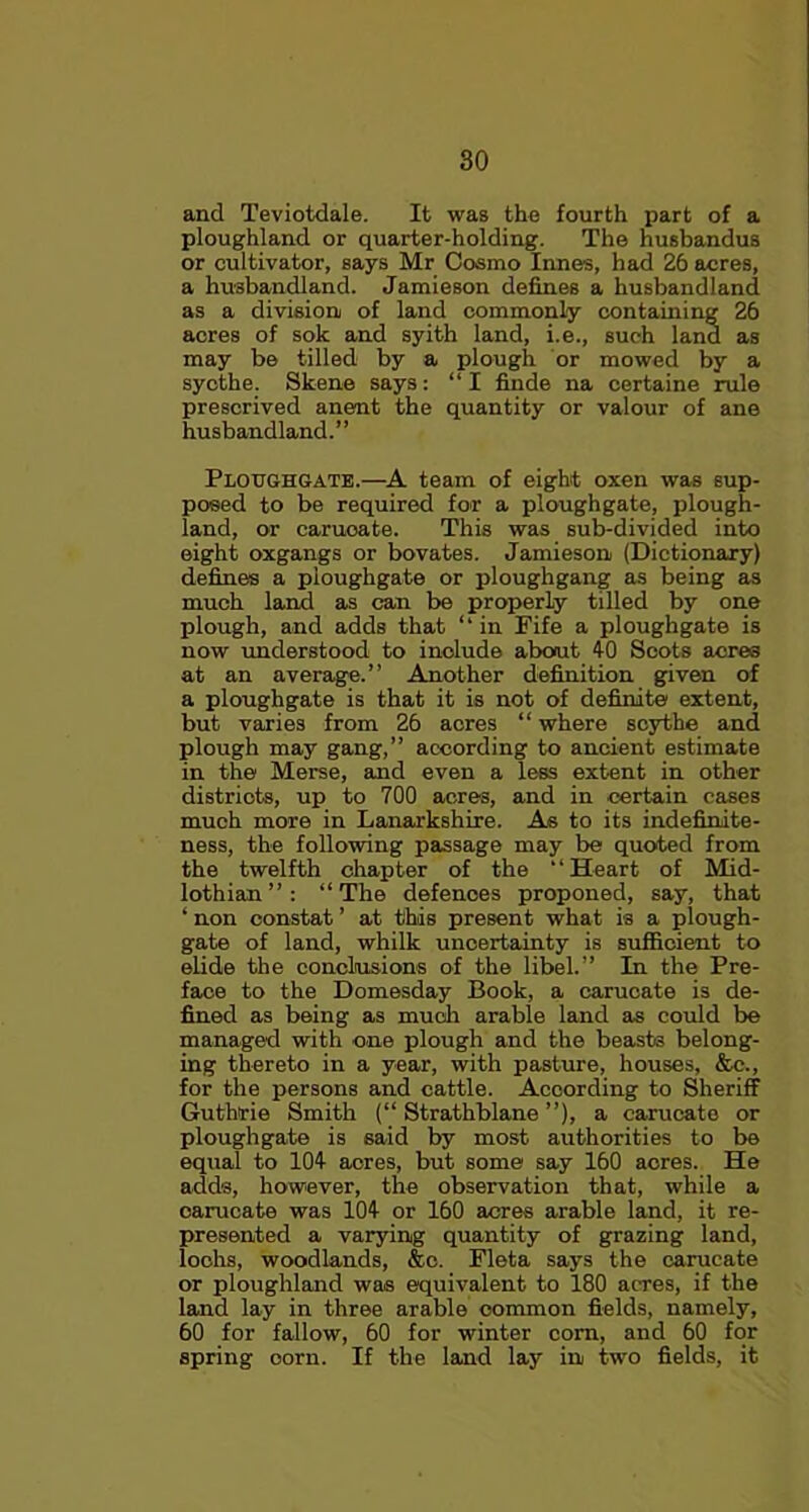 and Teviotdale. It was the fourth part of a ploughland or quarter-holding. The husbandus or cultivator, says Mr Cosmo Innes, had 26 acres, a husbandland. Jamieson defines a husbandland as a division) of land commonly containing 26 acres of sole and syith land, i.e., such land as may be tilled by a plough or mowed by a sycthe. Skene says: “I finde na certaine rule prescrived anent the quantity or valour of ane husbandland.” Ploughgate.—A team of eight oxen was sup- posed to be required for a ploughgate, plough- land, or caruoate. This was sub-divided into eight oxgangs or bovates. Jamieson (Dictionary) defines a ploughgate or ploughgang as being as much land as can be properly tilled by one plough, and adds that ‘‘in Fife a ploughgate is now understood to include about 40 Scots acres at an average.” Another definition given of a ploughgate is that it is not of definite extent, but varies from 26 acres “ where scythe and plough may gang,” according to ancient estimate in the Merse, and even a less extent in other districts, up to 700 acres, and in certain cases much more in Lanarkshire. As to its indefinite- ness, the following passage may be quoted from the twelfth chapter of the ‘‘Heart of Mid- lothian”: “The defences proponed, say, that ‘ non constat ’ at this present what is a plough- gate of land, whilk uncertainty is sufficient to elide the conclusions of the libel.” In the Pre- face to the Domesday Book, a carucate is de- fined as being as much arable land as could be managed with one plough and the beast3 belong- ing thereto in a year, with pasture, houses, &e., for the persons and cattle. According to Sheriff Guthrie Smith (“ Strathblane ”), a carucato or ploughgate is said by most authorities to be equal to 104 acres, but some say 160 acres. He adds, however, the observation that, while a carucate was 104 or 160 acres arable land, it re- presented a varying quantity of grazing land, lochs, woodlands, &c. Fleta says the carucate or ploughland was equivalent to 180 acres, if the land lay in three arable common fields, namely, 60 for fallow, 60 for winter corn, and 60 for spring oorn. If the land lay in two fields, it