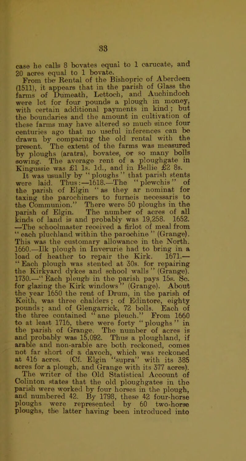 38 case he calls 8 bovates equal to 1 carucabe, and 20 acres equal to 1 bovate. From the Rental of the Bishopric of Aberdeen (1511), it appears that in the parish of Glass the farms of Dumeath, Lettooh, and Auchindoch were let for four pounds a plough in money, with certain additional payments in kind; but the boundaries and the amount in cultivation of these farms may have altered so much since four centuries ago that no useful inferences can be drawn by comparing the old rental with the present. The extent of the farms was measured bv ploughs (aratra), bovates, or so many bolls sowing. The average rent of a ploughgate in Kingussie was £1 Is. Id., and in Bellie £2 8s. It was usually by “ploughs” that parish stents were laid. Thus :—1618.—The “ plewchis ” of the parish of Elgin “ as they ar nominat for taxing the parochiners to furneis necessaris to the Communion.” There were 50 ploughs in the parish of Elgin. The number of acres of all kinds of land is and probably was 19,258. 1652. —The schoolmaster reoeived a firlot of meal from “each pluchland within the paroohine” (Grange). This was the customary allowance in the North. 1660.—Ilk plough in Inverurie had to bring in a load of heather to repair the Kirk. 1671.— “ Each plough was stented at 30s. for repairing the Kirkyard dykes and school walls ” (Grange). 1730.—“ Each pleugh in the parish pays 15s. Sc. for glazing the Kirk windows” (Grange). About the year 1650 the rent of Drum, in the parish of Keith, was three chalders ; of Edintore, eighty pounds; and of Glengarrick, 72 bolls. Each of the three contained “ ane pleuch.” From 1660 to at least 1716, there were forty “ ploughs ” in the parish of Grange. The number of acres is and probably was 15,092. Thus a ploughland, if arable and non-arable are both reckoned, comes not far short of a davoch, whioh was reckoned at 416 acres. (Cf. Elgin “supra” with its 385 acres for a plough, and Grange with its 377 acres). The writer of the Old Statistical Account of Colinton states that the old ploughgates in the parish were worked by four horses in the plough, and numbered 42. By 1798, these 42 four-horse ploughs were represented by 60 two-horse ploughs, the latter having been introduced into