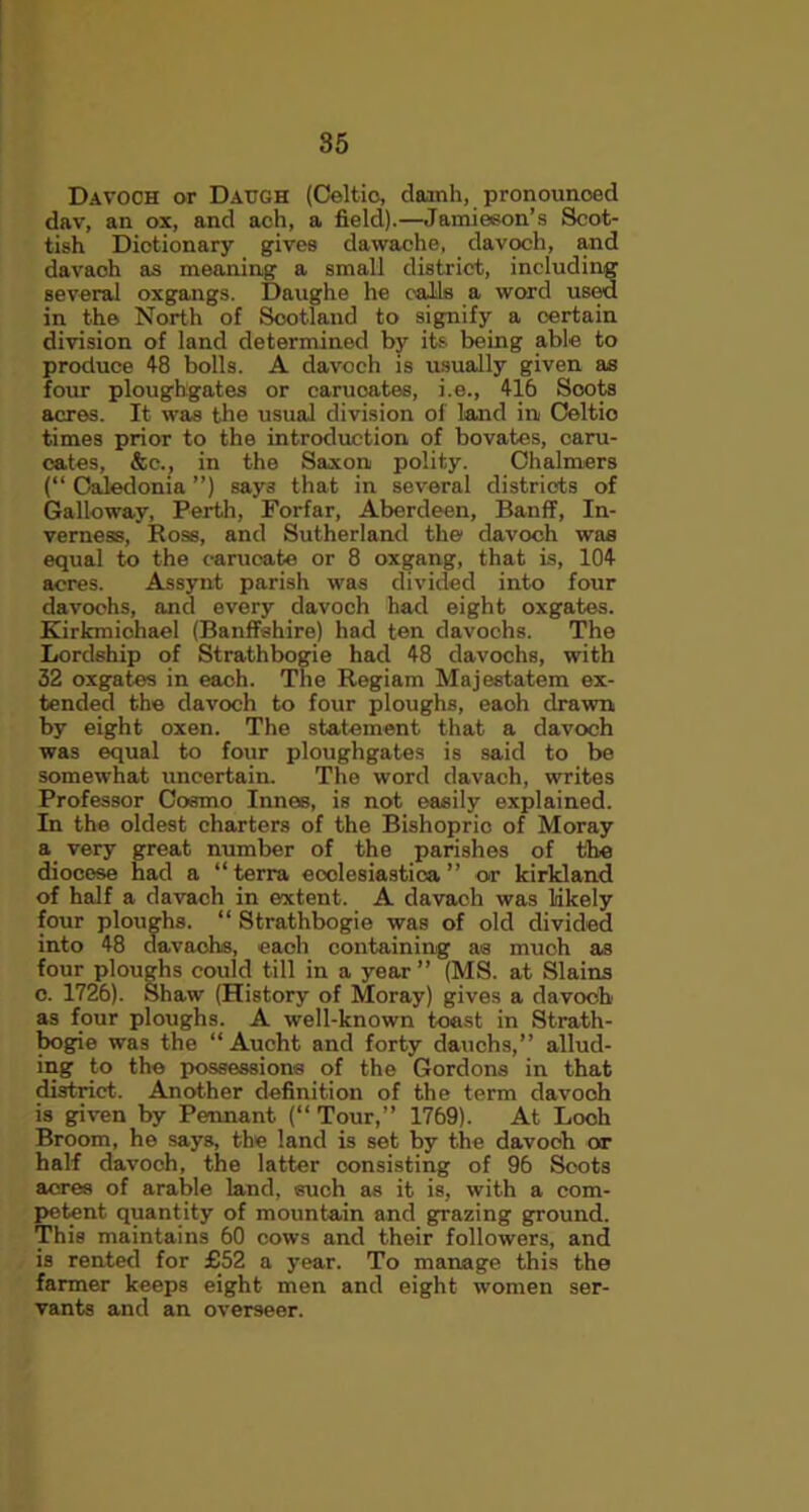 Davoch or Datjgh (Celtic, damh, pronounoed dav, an ox, and ach, a field).—Jamieson’s Scot- tish Dictionary gives dawache, davoch, and davach as meaning a small district, including several oxgangs. Daughe he calls a word used in the North of Scotland to signify a certain division of land determined by its being able to produce 48 bolls. A davoch is usually given as four ploughgates or carucates, i.e., 416 Scots acres. It was the usual division of land in Celtio times prior to the introduction of bovates, caru- cates, &e., in the Saxon polity. Chalmers (“ Caledonia ”) say3 that in several districts of Galloway, Perth, Forfar, Aberdeen, Banff, In- verness, Ross, and Sutherland the davoch was equal to the carucate or 8 oxgang, that is, 104 acres. Assynt parish was divided into four davochs, and every davoch had eight oxgates. Kirkmichael (Banffshire) had ten davochs. The Lordship of Strathbogie had 48 davochs, with 32 oxgates in each. The Regiam Majestatem ex- tended the davoch to four ploughs, eaoh drawn by eight oxen. The statement that a davoch was equal to four ploughgates is said to be somewhat uncertain. The word davach, writes Professor Cosmo Innes, is not easily explained. In the oldest charters of the Bishopric of Moray a very great number of the parishes of the diocese had a “terra eoolesiastica ” or kirkland of half a davach in extent. A davach was likely four ploughs. “ Strathbogie was of old divided into 48 davachs, eaoh containing as much as four ploughs could till in a year” (MS. at Slains c. 1726). Shaw (History of Moray) gives a davoch as four ploughs. A well-known toast in Strath- bogie was the “ Aucht and forty dauchs,” allud- ing to the possessions of the Gordons in that district. Another definition of the term davooh is given by Pennant (“ Tour,” 1769). At Loch Broom, he says, the land is set by the davooh or half davoch, the latter consisting of 96 Soots acres of arable land, such as it is, with a com- petent quantity of mountain and grazing ground. This maintains 60 cows and their followers, and is rented for £52 a year. To manage this the farmer keeps eight men and eight women ser- vants and an overseer.