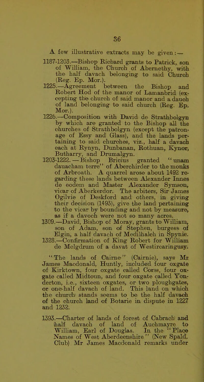 A few illustrative extracts may be given: — 1187-1203.—Bishop Richard grants to Patrick, son of William, the Church of Abemethy, with the half davach belonging to said Church (Reg. Bp. Mor.). 1225. —Agreement between the Bishop and Robert Hod of the manor of Lamanbrid (ex- cepting thle church of said manor and a dauch of land belonging to said church (Reg. Ep. Mor.). 1226. —Composition with David de Strathbolgyn by which are granted to the Bishop all the churches of Strathbolgyn (except the patron- age of Bssy and Glass), and the lands per- taining to said churches, viz., half a davach each at Rynyn, Dunbanan, Rothuan, Kynor, Butharry, and Drumalgyn. 1203-1222.—Bishop Bricius granted “ unam dauacham terre” of Aberchirder to the monks of Arbroath. A quarrel arose about 1492 re- garding these lands between Alexander Innes de eodem and Master Alexander Symson, vicar of Aberkerdor. The arbiters, Sir Jam.es Ogilvie of Deskford and others, in giving their decision (1493), give the land pertaining to the vicar by bounding and not by measure, as if a davoch were not so many acres. 1309.—David, Bishop of Moray, grants to William, son of Adam, son of Stephen, burgess of Elgin, a half davach of Medilhalch in Spynie. 1328.—Confirmation of King Robert for William de Melgdrum of a davat of Westircaringusy. “The lands of Caime” (Cairnie), say3 Mr James Macdonald, Huntly, included four oxgate of Kirktown, four oxgate called Corss, four ox- gate called Midtoun, and four oxgate called Yon- derton, i.e., sixteen oxgates, or two ploughgates, or one-half davach of land. This land on which the church1 stands seems to be the half davach of the church land of Botarie in dispute in 1227 and 1232. 1393.—Charter of lands of forest of Cabrach and half davach of land of Auchmayre to William, Earl of Douglas. In the “ Place Names of West Aberdeenshire” (New Spald. Club) Mr James Macdonald remarks under