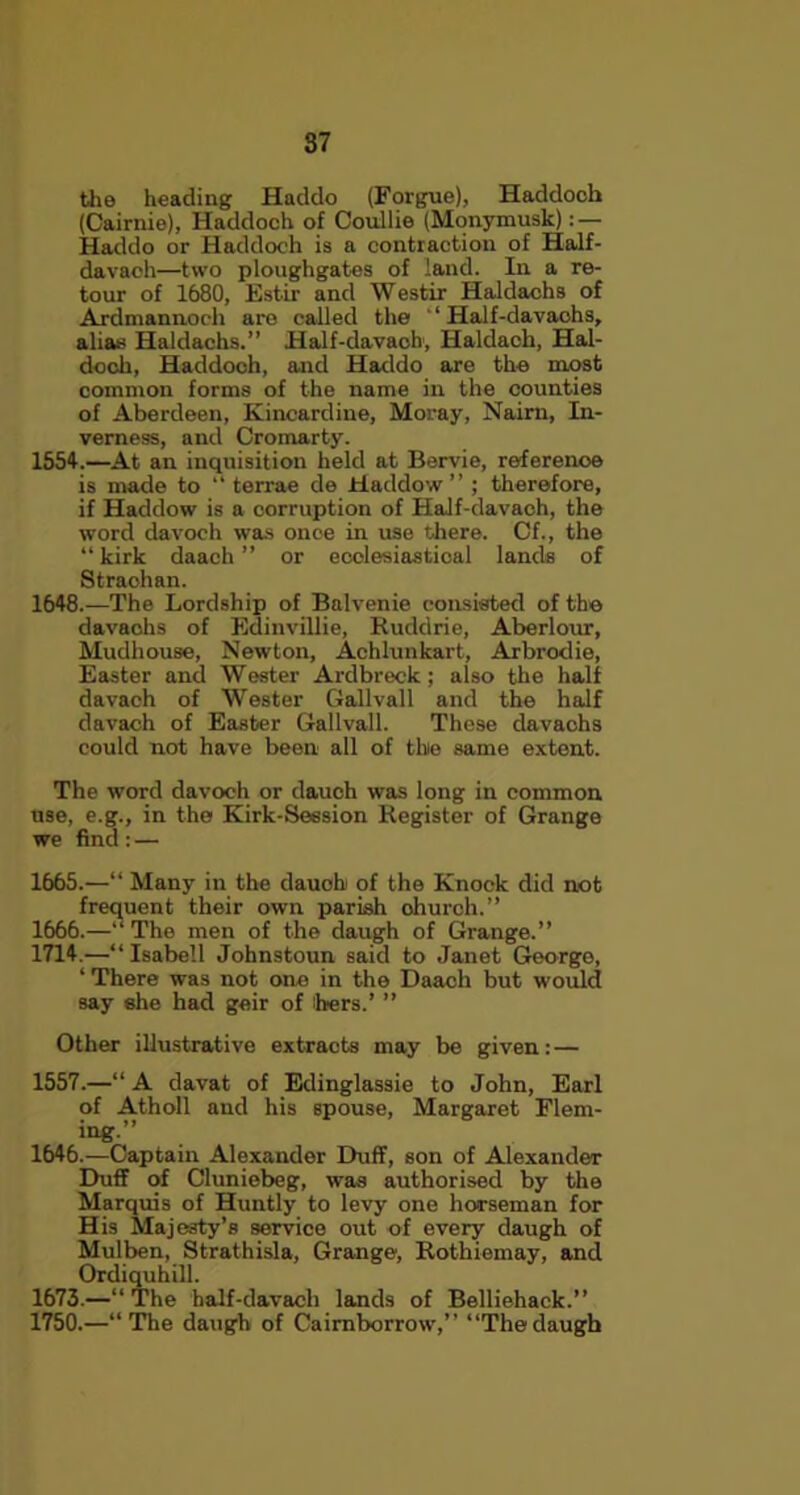 the heading Haddo (Forgue), Haddoch (Gairnie), Haddoch of Coullie (Monymusk) : — Haddo or Haddoch is a contraction of Half- davaoh—two ploughgates of land. In a re- tour of 1680, Estir and Westir Haldachs of Ardmannoch are called the ‘ Half-davaohs, alias Haldachs.” Half-davaoh, Haldach, Hal- doch, Haddoch, and Haddo are the most common forms of the name in the counties of Aberdeen, Kincardine, Moray, Naim, In- verness, and Cromarty. 1554.—At an inquisition held at Bervie, referenoe is made to “ terrae de Haddow ” ; therefore, if Haddow is a corruption of Half-davaoh, the word davoch was onoe in use there. Of., the “ kirk daach ” or ecolesiastioal lands of Straohan. 1648.—The Lordship of Balvenie consisted of the davaohs of Edinvillie, Ruddrie, Aberlour, Mudhouse, Newton, Achlunkart, Arbrodie, Easter and Wester Ardbreck; also the half davach of Wester Gallvall and the half davach of Easter Gallvall. These davachs could not have been all of the same extent. The word davoch or dauch was long in common use, e.g., in the Kirk-Session Register of Grange we find : — 1665. —“ Many in the dauoh of the Knock did not frequent their own parish ohurch.” 1666. —“The men of the daugh of Grange.” 1714.—“Isabell Johnstoun said to Janet George, ‘ There was not one in the Daach but would say she had geir of hers.’ ” Other illustrative extracts may be given: — 1557.—“ A davat of Edinglassie to John, Earl of Atholl and his spouse, Margaret Flem- ing.” 1646.—Captain Alexander Duff, son of Alexander Duff of Cluniebeg, was authorised by the Marquis of Huntly to levy one horseman for His Majesty’s service out of every daugh of Mulben, Strathisla, Grange, Rothiemay, and Ordiquhill. 1673.—“The half-davach lands of Belliehack.” 1750.—“The daugh of Cairnborrow,” “Thedaugh