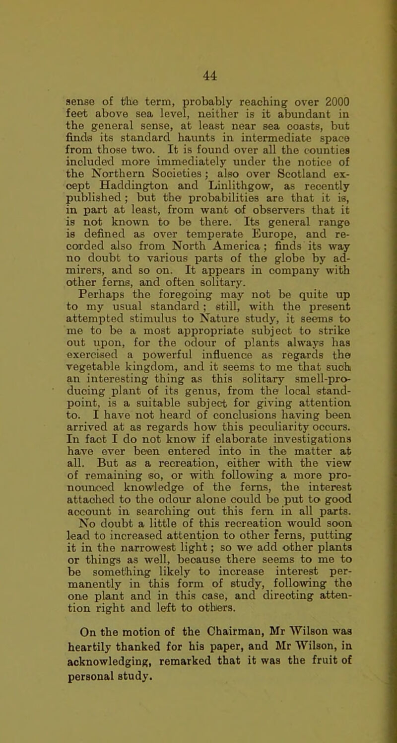 sense of the term, probably reaching over 2000 feet above sea level, neither is it abundant in the general sense, at least near sea coasts, but finds its standard haunts in intermediate space from those two. It is found over all the counties included more immediately under the notice of the Northern Societies; also over Scotland ex- cept Haddington and Linlithgow, as recently published ; but the probabilities are that it is, in part at least, from want of observers that it is not known to be there. Its general range is defined as over temperate Europe, and re- corded also from North America; finds its way no doubt to various parts of the globe by ad- mirers, and so on. It appears in company with other ferns, and often solitary. Perhaps the foregoing may not be quite up to my usual standard; still, with the present attempted stimulus to Nature study, it seems to me to be a most appropriate subject to strike out upon, for the odour of plants always has exercised a powerful influence as regards the vegetable kingdom, and it seems to me that such an interesting thing as this solitary smell-pro- ducing plant of its genus, from the local stand- point, is a suitable subject for giving attention to. I have not heard of conclusions having been arrived at as regards how this peculiarity occurs. In fact I do not know if elaborate investigations have ever been entered into in the matter at all. But as a recreation, either with the view of remaining so, or with following a more pro- nounced knowledge of the ferns, the interest attached to the odour alone could be put to good account in searching out this fern in all parts. No doubt a little of this recreation would soon lead to increased attention to other ferns, putting it in the narrowest light; so we add other plants or things as well, beoause there seems to me to be something likely to increase interest per- manently in this form of study, following the one plant and in this case, and directing atten- tion right and ledtt to others. On the motion of the Chairman, Mr Wilson was heartily thanked for his paper, and Mr Wilson, in acknowledging, remarked that it was the fruit of personal study.