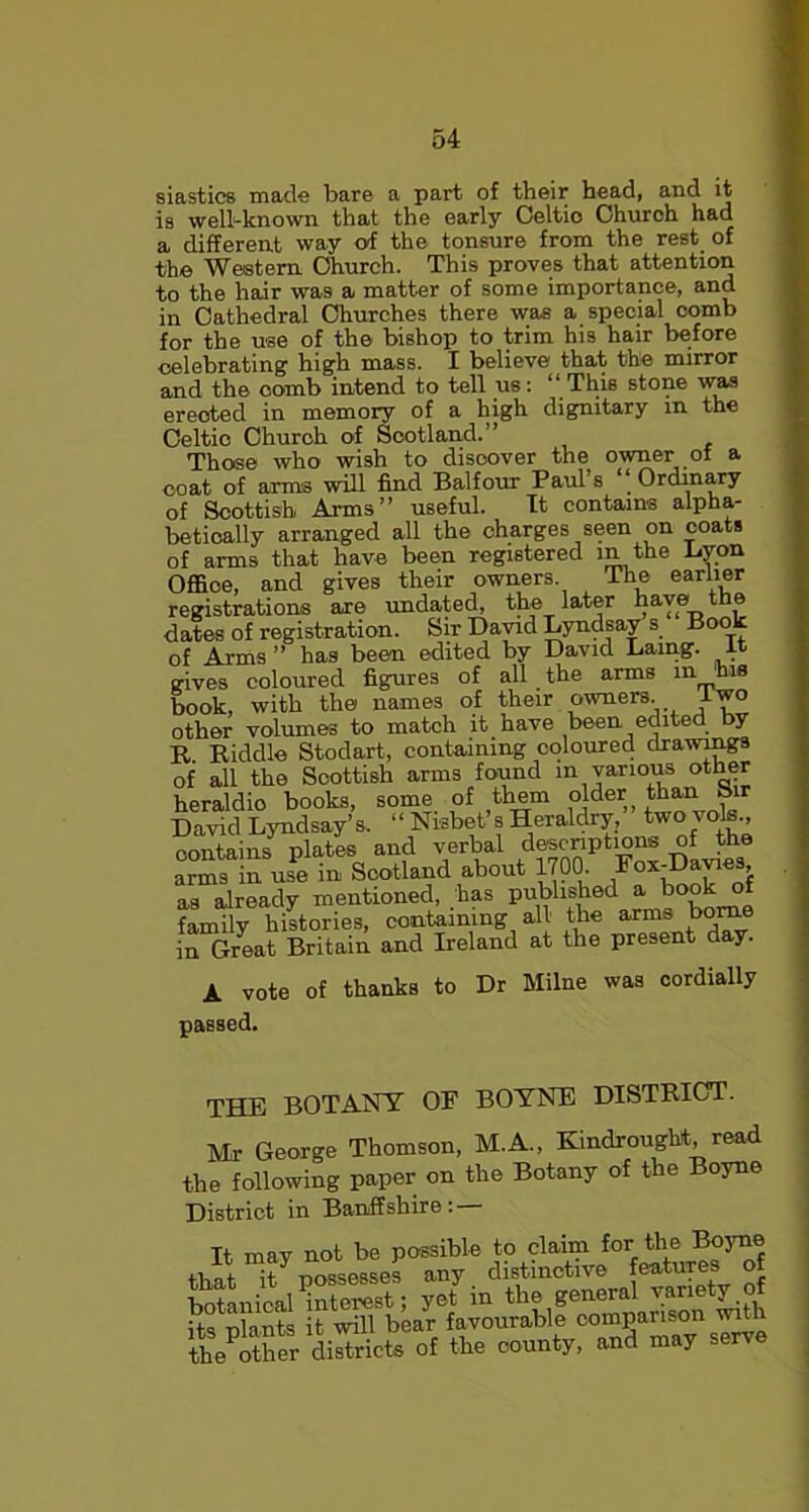 siastics made bare a part of their head, and it is well-known that the early Oeltio Church had a different way of the tonsure from the rest of the Western Church. This proves that attention to the hair was a matter of some importance, and in Cathedral Churches there was a special comb for the use of the bishop to trim his hair before celebrating high mass. I believe that the mirror and the comb intend to tell us: “ This stone was erected in memory of a high dignitary in the Celtic Church of Scotland.’’ Those who wish to disoover the owner of a coat of arms will find Balfour Paul’s “ Ordinary of Scottish Arms” useful. It contains alpha- betically arranged all the charges seen on coats of arms that have been registered in the Byon Office, and gives their owners. The earlier registrations are undated, the later have the dates of registration. Sir David Lyndsay s Book of Arms ” has been edited by David Lamg. it gives coloured figures of all the arms 111 hi® book, with the names of their owners lwo other volumes to match it have been edited by R Riddle Stodart, containing coloured drawings of all the Scottish arms found in various other heraldio books, some of them older j than Sir David Lyndsay’s. “ Nisbet s Heraldry, two vote., contains plates and verbal descriptions of the arms in use in Scotland about 1700. Fox-Davies as already mentioned, has published a book of family histories, containing all the arms borne in Great Britain and Ireland at the present day. vote of thanks to Dr Milne was cordially passed. THE BOTANY OF BOYNE DISTRICT. Mr George Thomson, M.A., Kindroughf, read the following paper on the Botany of the Boyne District in Banffshire: — It may not be passible to claim for.th® , i -i possesses any distinctive features of toe other districts of the county, and may serve
