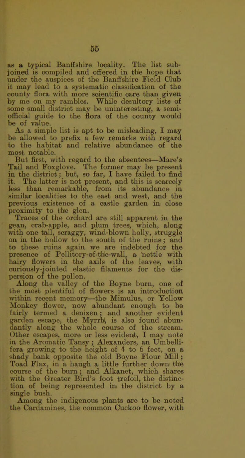 as a typical Banffshire locality. The list sub- joined is compiled and offered in the hope that under the auspices of the Banffshire Field Club it may lead to a systematic classification of the county flora with more scientific care than given by me on my rambles. While desultory lists of some small district may be uninteresting, a semi- official guide to the flora of the county would be of value. As a simple list is apt to be misleading, I may be allowed to prefix a few remarks with regard to the habitat and relative abundance of the most notable. But first, with regard to the absentees—Mare’s Tail and Foxglove. The former may be present in the district; but, so far, I have failed to find it. The latter is not present, and this is scarcely less than remarkable, from its abundance in similar localities to the east and west, and the previous existence of a castle garden in dose proximity to the glen. Traces of the orchard are still apparent in the gean, crab-apple, and plum trees, which, along with one tall, scraggy, wind-blown holly, struggle on in the hollow to the south of the minis; and to these ruins again we are indebted for the presence of Pellitory-of-thie-wall, a 'nettle with hairy flowers in the axils of the leaves, with curiously-jointed elastic filaments for the dis- persion of the pollen. Along the valley of the Boyne burn, one of the most plentiful of flowers is an introduction within recent memory—the Mimulus, or Yellow Monkey flower, now abundant enough to be fairly termed a denizen; and another evident garden escape, the Myrrhl, is also found abun- dantly along the whole course of the stream. Other escapes, more or less evident, I may note in the Aromatic Tansy ; Alexanders, an Umbelli- fera growing to the height of 4- to 6 feet, on a shady bank opposite the old Boyne Flour Mill; Toaa Flax, in a haugh a little further down the course of the burn ; and Alkanet, which shares with the Greater Bird’s foot trefoil, the distinc- tion of being represented in the district by a single bush. Among the indigenous plants are to be noted the Cardamines, the common Cuckoo flower, with