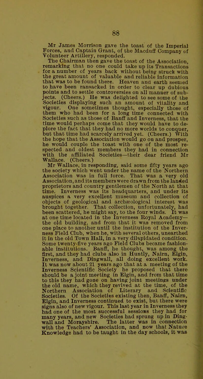 Mr James Morrison gave the toast of the Imperial Forces, and Captain Grant, of the Macduff Company of Volunteer Artillery, responded. The Chairman then gave the toast of the Association, remarking that no one could take up its Transactions for a number of years back without being struck with the great amount of valuable and reliable information that was to be found there. Heaven and earth seemed to have been ransacked in order to clear up dubious points and to settle controversies on all manner of sub- jects. (Cheers.) He was delighted to see some of the Societies displaying such an amount of vitality and vigour. One sometimes thought, especially those of them who had been for a long time connected with Societies such as those of Banff and Inverness, that the time would perhaps come that they would have to de- plore the fact that they had no more worlds to conquer, but that time had scarcely arrived yet. (Cheers.) With the hope that the Association would go on and prosper, he would couple the toast with one of the most re- spected and oldest members they had in connection with the affiliated Societies—their dear friend Mr Wallace. (Cheers.) Mr Wallace, in responding, said some fifty years ago the society which went under the name of the Northern Association was in full force. That was a very old Association, and its members were drawn from the landed proprietors and country gentlemen of the North at that time. Inverness was its headquarters, and under its auspices a very excellent museum and collection of objects of geological and archaeological interest was brought together. That collection, unfortunately, had been scattered, he might say, to the four winds. It was at one time located in the Inverness Royal Academy— the old building, and from that it was removed from one place to another until the institution of the Inver- ness Field Club, when he, with several others, unearthed it in the old Town Hall, in a very dilapidated condition. Some twenty-five years ago Field Clubs became fashion- able institutions. Banff, he thought, was among the first, and they had clubs also in Huntly, Nairn, Elgin, Inverness, and Dingwall, all doing excellent work. It was now about 21 years ago that at a meeting of the Inverness Scientific Society he proposed that there should be a joint meeting in Elgin, and from that time to this they had gone on having joint meetings under the old name, which they revived at the time, of the Northern Association of Literary and Scientific Societies. Of the Societies existing then, Banff, Naim, Elgin, and Inverness continued to exist, but there were signs also of new vigour. This last year in Inverness they had one of the most successful sessions they had for many years, and new Societies had sprung up in Ding- wall and Morayshire. The latter was in connection with the Teachers’ Association, and now that Nature Knowledge had to be taught in the day schools, it was