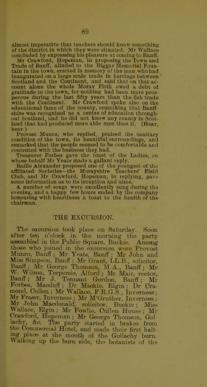 almost imperative that teachers should know something of the district in which they were situated. Mr Wallace concluded by expressing his pleasure at coming to Banff. Mr Crawford, Hopeman, in proposing the Town and Trade of Banff, alluded to the Biggar Memorial Foun- tain in the town, erected in memory of the man who had inaugurated on a large scale trade in herrings between Scotland and the Continent, and said that on that ac- count alone the whole Moray Firtli owed a debt of gratitude to the town, for nothing had been more pros- perous during the last fifty years than the fish trade with the Continent. Mr Crawford spoke also on the educational fame of the county, remarking that Banff- shire was recognised as a centre of education through- out Scotland, and he did not know any county in Scot- land that had produced more able men than it. (Hear, hear.) Provost Munro, who replied, praised the sanitary condition of the town, its beautiful surroundings, and remarked that the people seemed to be comfortable and contented with the business they had. Treasurer Forbes gave the toast of the Ladies, on whose behalf Mr Yeats made a gallant reply. Bailie Alexander proposed one of the youngest of the affiliated Societies—the Morayshire Teachers’ Field Club, and Mr Crawford, Hopeman, in replying, gave some information as to its inception and aims. A number of songs were excellently sung during the evening, and a happy few hours ended by the company honouring with heartiness a toast to the health of the chairman. THE EXCURSION. The excursion took place on Saturday. Soon after ten o’clock in the morning the party assembled in the Public Square, Buckie. Among those who joined in the excursion were Provost Munro, Banff ; Mr Yeats, Banff ; Mr John and Miss Simpson, Banff ; Mr Grant, LL.B., solicitor, Banff: Mr George Thomson, M.A., Banff; Mr W. Wilson, Terpcrsie, Alford ; Mr Mair, rector, Banff; Mr J. Tennant Gordon, Banff; Mr Forbes, Macduff; Dr Maokie, Elgin; Dr Cra- mond, Oullen; Mr Wallace, F.R.G.S., Inverness; Mr Fraser, Inverness ; Mr M'Gruther, Inverness ; Mr John Macdonald, solicitor, Buckie; Miss Wallace, Elgin ; Mr Fowlie, Oullen House; Mr Crawford, Hopeman ; Mr George Thomson, Gol- lachy, &e. The party started in brakes from the Commercial Hotel, and made their first halt- mg place at the mouth of the Gollachy bum. Walking up the burn side, the botanists of the