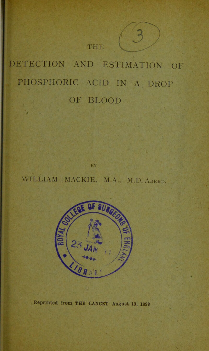 DETECTION AND ESTIMATION OF PHOSPHORIC ACID IN A DROP OF BLOOD HY WILLIAM MACKIE. M.A., M.D. Aberd. Reprinted from THE LANCET August 19, 1899