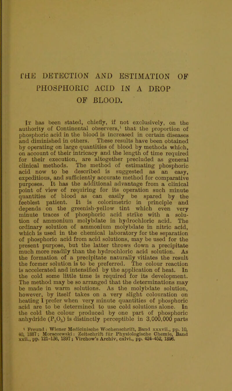 PHOSPHORIC ACID IN A DROP OF BLOOD. It has been stated, chieQy, if not exclusively, on the authority of Continental observers, ‘ that the proportion of phosphoric acid in the blood is increased in certain diseases and diminished in others. These results have been obtained by operating on large quantities of blood by methods which, on account of their intricacy and the length of time required for their execution, are altogether precluded as general clinical methods. The method of estimating phosphoric acid now to be described is suggested as an easy, expeditions, and sufficiently accurate method for comparative purposes. It has the additional advantage from a clinical point of view of requiring for its operation such minute quantities of blood as can easily be spared by the feeblest patient. It is colorimetric in principle and depends on the greenish-yellow tint which even very minute traces of phosphoric acid strike with a solu- tion of ammonium molybdate in hydrochloric acid. The ordinary solution of ammonium molybdate in nitric acid, which is used in the chemical laboratory for the separation of phosphoric acid from acid solutions, may be used for the present purpose, but the latter throws down a precipitate much more readily than the hydrochloric acid solution. As the formation of a precipitate naturally vitiates the result the former solution is to be preferred. The colour reaction is accelerated and intensified by the application of heat. In the cold some little time is required for its development. The method may be so arranged that the determinations may be made in warm solutions. As the molybdate solution, however, by itself takes on a very slight colouration on heating I prefer when very minute quantities of phosphoric acid are to be determined to use cold solutions alone. In the cold the colour produced by one part of phosphoric anhydride (P.2O5) is distinctly perceptible in 3,000,000 parts * Freund: Wiener Me<1icini8obe Wochenschrift, Band xxxvii., pp. 10, 40, 1887; Moraozewski: Zeitsohrift fur Physiologische Chemie, Band xxii., pp. 121-136, 1897; Virchow’s Arohiv, cxlvi., pp. 424-452, 1896.