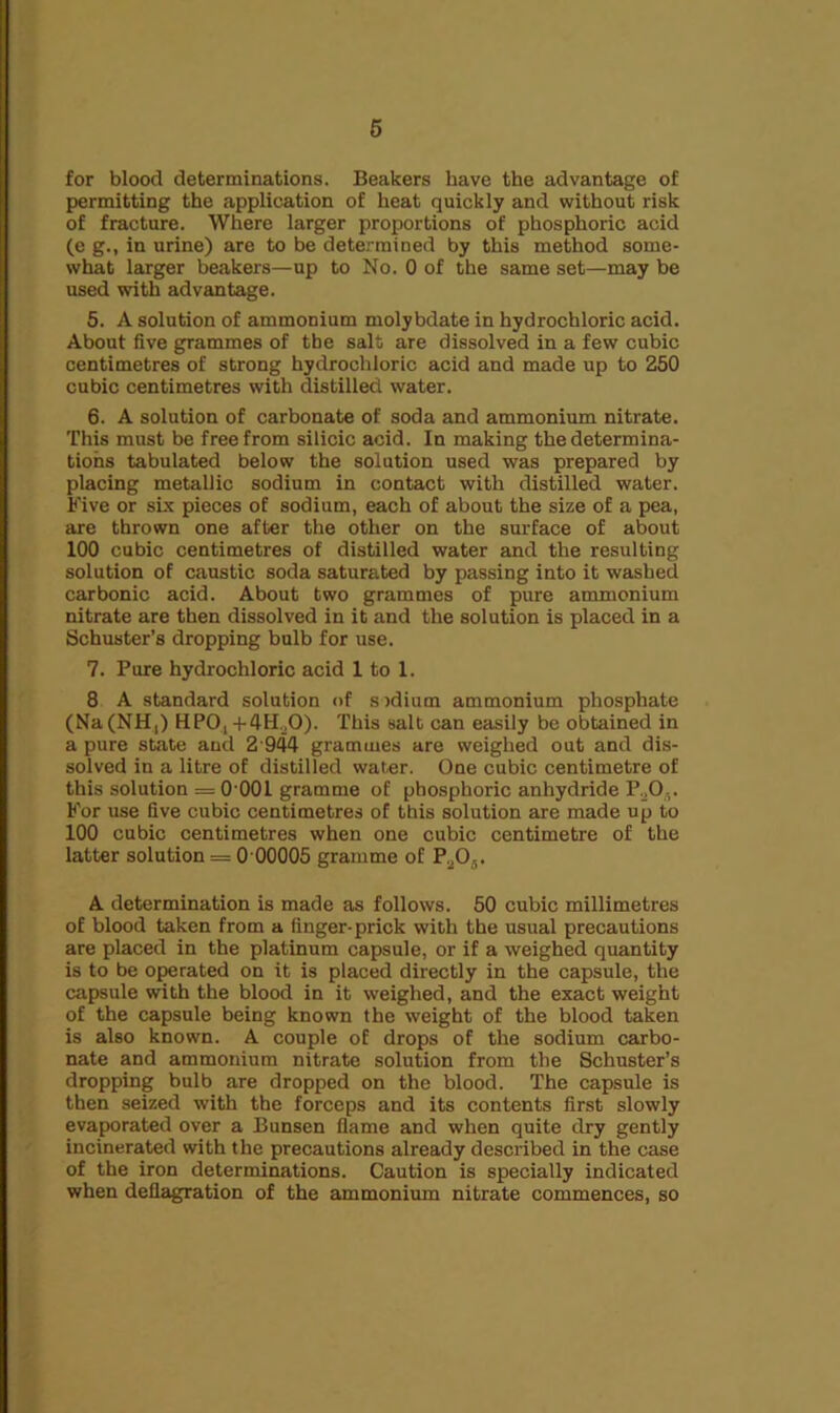 6 for blood determinations. Beakers have the advantage of permitting the application of heat quickly and without risk of fracture. Where larger proportions of phosphoric acid (e g., in urine) are to be determined by this method some- what larger beakers—up to No. 0 of the same set—may be used with adv^lntage. 5. A solution of ammonium molybdate in hydrochloric acid. About five grammes of the salt are dissolved in a few cubic centimetres of strong hydrochloric acid and made up to 250 cubic centimetres with distilled water. 6. A solution of carbonate of soda and ammonium nitrate. This must be free from silicic acid. In making the determina- tions tabulated below the solution used was prepared by placing metallic sodium in contact with distilled water. Five or six pieces of sodium, each of about the size of a pea, are thrown one after the other on the surface of about 100 cubic centimetres of distilled water and the resulting solution of caustic soda saturated by passing into it washed carbonic acid. About two grammes of pure ammonium nitrate are then dissolved in it and the solution is placed in a Schuster’s dropping bulb for use. 7. Pure hydrochloric acid 1 to 1. 8 A standard solution of sjdium ammonium phosphate (Na(NH|) HPO,-l-4H,0). This salt can easily be obtained in a pure state and 2-944 grammes are weighed out and dis- solved in a litre of distilled water. One cubic centimetre of this solution = O'OOl gramme of phosphoric anhydride P.jO,. For use five cubic centimetres of this solution are made up to 100 cubic centimetres when one cubic centimetre of the latter solution = 0 00005 gramme of P.^Oj. A determination is made as follows. 50 cubic millimetres of blood taken from a finger-prick with the usual precautions are placed in the platinum capsule, or if a weighed quantity is to be operated on it is placed directly in the capsule, the capsule with the blood in it weighed, and the exact weight of the capsule being known the weight of the blood taken is also known. A couple of drops of the sodium carbo- nate and ammonium nitrate solution from the Schuster’s dropping bulb are dropped on the blood. The capsule is then seized with the forceps and its contents first slowly evaporated over a Bunsen flame and when quite dry gently incinerated with the precautions already described in the case of the iron determinations. Caution is specially indicated when deflagration of the ammonium nitrate commences, so