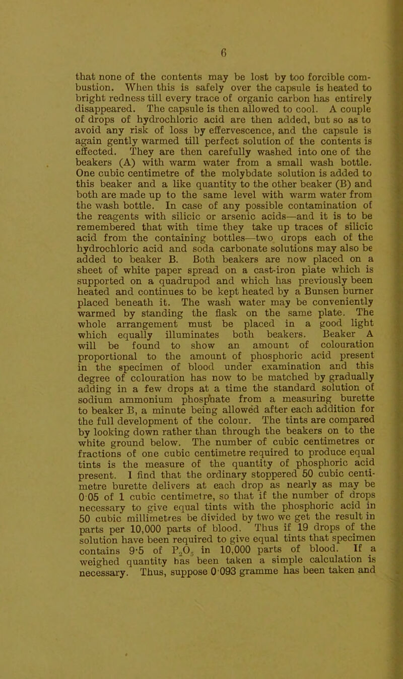 that none of the contents may be lost by too forcible com- bustion. When this is safely over the capsule is heated to bright redness till every trace of organic carbon has entirely disappeared. The capsule is then allowed to cool. A couple of drops of hydrochloric acid are then added, but so as to avoid any risk of loss by effervescence, and the capsule is again gently warmed till perfect solution of the contents is effected. They are then carefully washed into one of the beakers (A) with warm water from a small wash bottle. One cubic centimetre of the molybdate solution is added to this beaker and a like quantity to the other beaker (B) and both are made up to the same level with warm water from the wash bottle. In case of any possible contamination of the reagents with silicic or arsenic acids—and it is to be remembered that with time they take up traces of silicic acid from the containing bottles—two crops each of the hydrochloric acid and soda carbonate solutions may also be added to beaker B. Both beakers are now placed on a sheet of white paper spread on a cast-iron plate which is supported on a quadrupod and which has previously been heated and continues to be kept heated by a Bunsen burner placed beneath it. The wash water may be conveniently warmed by standing the flask on the same plate. The whole arrangement must be placed in a good light which equally illuminates both beakers. Beaker A will be found to show an amount of colouration proportional to the amount of phosphoric acid present in the specimen of blood under examination and this degree of colouration has now to be matched by gradually adding in a few drops at a time the standard solution of sodium ammonium phosphate from a measuring burette to beaker B, a minute being allowed after each addition for the full development of the colour. The tints are compared by looking down rather than through the beakers on to the white ground below. The number of cubic centimetres or fractions of one cubic centimetre required to produce equal tints is the measure of the quantity of phosphoric acid present. 1 find that the ordinary stoppered 50 cubic centi- metre burette delivers at each drop as nearly as may be 0 05 of 1 cubic centimetre, so that if the number of drops necessary to give equal tints with the phosphoric acid in 50 cubic millimetres be divided by two we get the result in parts per 10,000 parts of blood. Thus if 19 drops of the solution have been required to give equal tints that specimen contains 9’5 of 10,000 parts of blood. ^ If a weighed quantity has been taken a simple calculation is necessary. Thus, suppose 0 093 gramme has been taken and