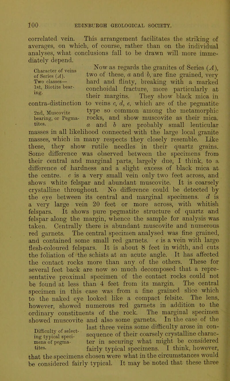 correlated vein. This arrangement facilitates the striking of averages, on which, of course, rather than on the individual analyses, what conclusions fall to be drawn will more imme- Now as regards the granites of Series (A), two of these, a and h, are fine grained, very hard and flinty, breaking with a marked conchoidal fracture, more particularly at their margins. They show black mica in to veins c, d, e, which are of the pegmatite type so common among the metamorphic rocks, and show muscovite as their mica. a and h are probably small lenticular masses in all likelihood connected with the large local granite masses, which in many respects they closely resemble. Like these, they show rutile needles in their quartz grains. Some difference was observed between the specimens from, their central and marginal parts, largely due, I think, to a difference of hardness and a slight excess of black mica at the centre, c is a very small vein only two feet across, and shows white felspar and abundant muscovite. It is coarsely crystalline throughout. Ho difference could be detected by the eye between its central and marginal specimens, d is a very large vein 20 feet or more across, with whitish felspars. It show's pure pegmatite structure of quartz and felspar along the margin, whence the sample for analysis was taken. Centrally there is abundant muscovite and numerous red garnets. The central specimen analysed was fine grained, and contained some small red garnets, e is a vein with large flesh-coloured felspars. It is about 8 feet in width, and cuts the foliation of the schists at an acute angle. It has affected the contact rocks more than any of the others. These for several feet back are now so much decomposed that a repre- sentative proximal specimen of the contact rocks could not be found at less than 4 feet from its margin. The central specimen in this case was from a fine grained slice which to the naked eye looked like a compact felsite. The lens, however, showed numerous red garnets in addition to the ordinary constituents of the rock. The marginal specimen showed muscovite and also some garnets. In the case of the last three veins some difficulty arose in con- i?g typical sjci- ' sequence of their coarsely crystalline charac- mens of pegma- tcr in securing what might be considered tites. fairly typical specimens. I think, however, that the specimens chosen were what in the circumstances would be considered fairly typical. It may be noted that these three diately depend. Charactei' of veins of Series (A). Two classes— 1st, Biotite bear- ing. contra-distinction 2nd, Muscovite bearing, or Pegma- tites.