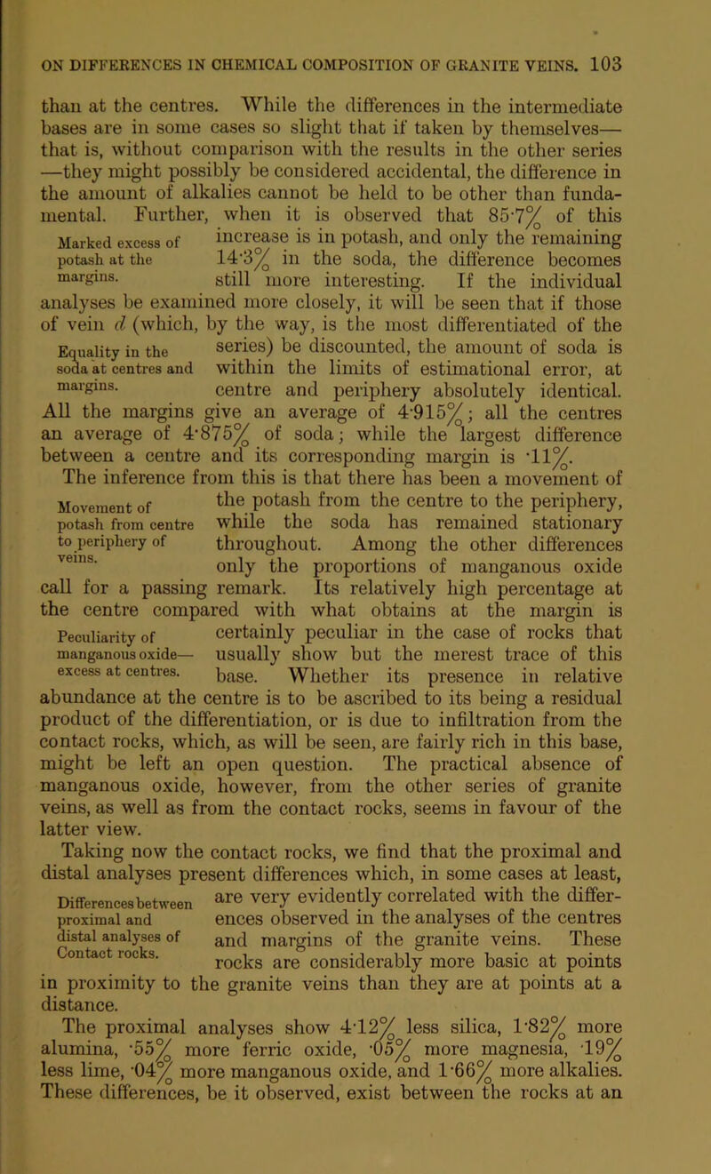 Movement of potash from centre to periphery of veins. than at the centres. While the differences in the intermediate bases are in some cases so slight that if taken by themselves— that is, without comparison with the results in the other series —they might possibly be considered accidental, the difference in the amount of alkalies cannot be held to be other than funda- mental. Further, when it is observed that 85’7% of this Marked excess of increase is in potash, and only the remaining potash at the soda, the difference becomes margins. stiH more interesting. If the individual analyses be examined more closely, it will be seen that if those of vein d (which, by the way, is the most differentiated of the Equality in the series) be discounted, the amount of soda is soda at centres and within the limits of estimational error, at margins. centre and periphery absolutely identical. All the margins give an average of 4'915^; all the centres an average of 4-875% of soda; while the largest difference between a centre and its corresponding margin is ’11%. The inference from this is that there has been a movement of the potash from the centre to the periphery, while the soda has remained stationary throughout. Among the other differences only the proportions of manganous oxide caU for a passing remark. Its relatively high percentage at the centre compared with what obtains at the margin is Peculiarity of Certainly peculiar in the case of rocks that manganous oxide— usually show but the merest trace of this excess at centres. base. Whether its presence in relative abundance at the centre is to be ascribed to its being a residual product of the differentiation, or is due to infiltration from the contact rocks, which, as will be seen, are fairly rich in this base, might be left an open question. The practical absence of manganous oxide, however, from the other series of granite veins, as well as from the contact rocks, seems in favour of the latter view. Taking now the contact rocks, we find that the proximal and distal analyses present differences which, in some cases at least, Differencesbetween ^re very evidently correlated with the differ- proxiraal and ences observed in the analyses of the centres distal analyses of margins of the granite veins. These Contact rocks. rocks are considerably more basic at points in proximity to the granite veins than they are at points at a distance. The proximal analyses show 4:-12% less silica, 1‘82% more alumina, ‘55% more ferric oxide, ‘05% more magnesia, ‘19% less lime, '04% more manganous oxide, and 1'66% more alkalies. These differences, be it observed, exist between the rocks at an